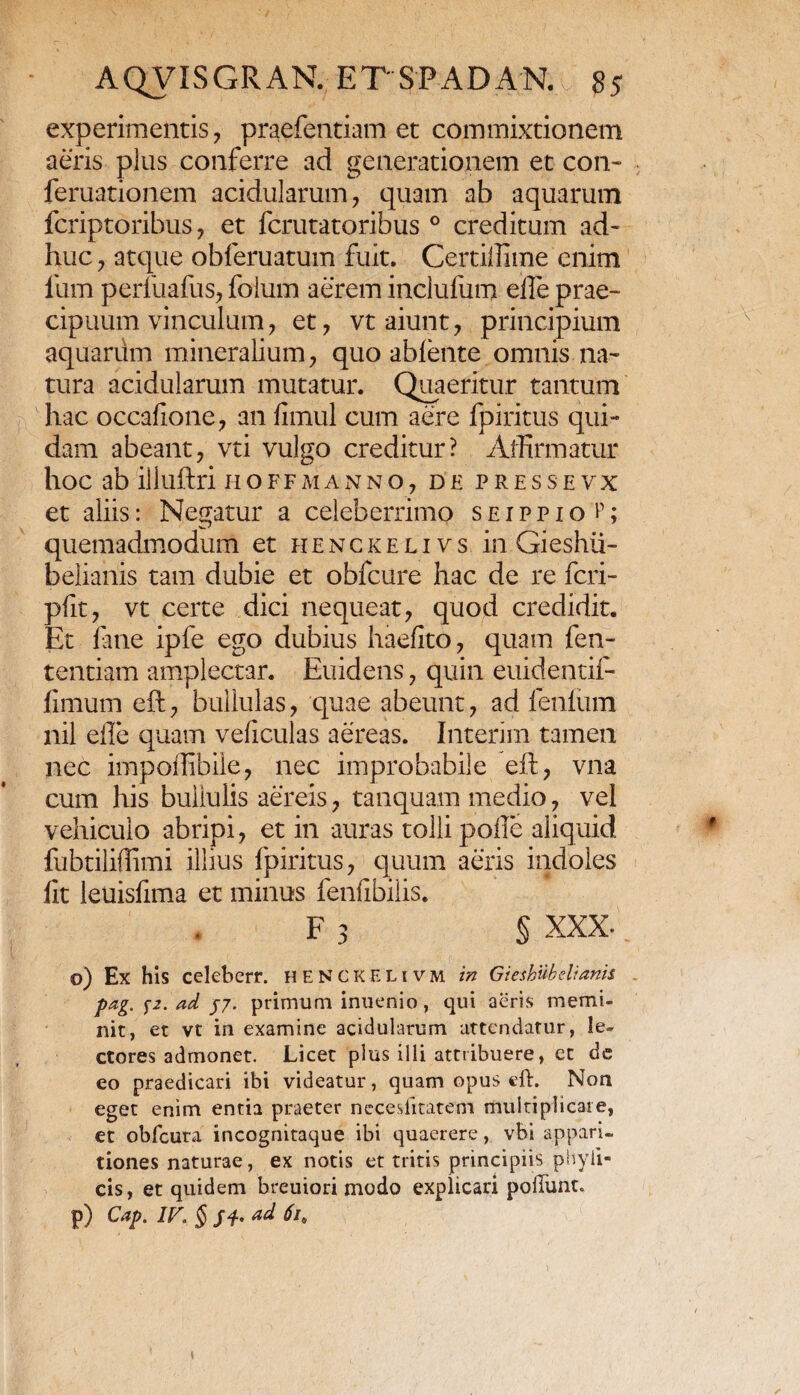 experimentis, praefentiam et commixtionem aeris plus conferre ad generationem et con- feruationem acidularum, quam ab aquarum fcriptoribus, et fcrutatoribus 0 creditum ad¬ huc , atque obleruatum fuit. Certillime enim lum perfuafus, folum aerem inclufum eile prae¬ cipuum vinculum, et, vt aiunt, principium aquarum mineralium, quo ableiite omnis na¬ tura acidularum mutatur. Quaeritur tantum hac occafione, an fimul cum aere fpiritus qui¬ dam abeant, vti vulgo creditur? Affirmatur hoc ab illuftri iioffmanno, de presseyx et aliis: Negatur a celeberrimo seippioI; quemadmodum et henckelivs in Gieshii- belianis tam dubie et obfcure hac de re fcri- pfit, vt certe dici nequeat, quod credidit. Et fine ipfe ego dubius haefito, quam fen- tentiam amplectar. Euidens, quin euidentifi- fimum eft, bullulas, quae abeunt, ad fenlum nil eile quam veficulas aereas. Interim tamen nec impoffibile, nec improbabile eft, vna cum his bullulis aereis, tanquam medio, vel vehiculo abripi, et in auras tolli polle aliquid fubtiliffimi illius fpiritus, quum aeris indoles fit leuisfima et minus fenfibiiis. F 3 § XXX- o) Ex his celeberr. heNCKELivm in Gieshubdianis pag. j\z. ad yj. primum inuenio, qui aeris memi¬ nit, et vt in examine acidularum attendatur, le¬ ctores admonet. Licet plus illi attribuere, et de eo praedicari ibi videatur, quam opus eft. Non eget enim entia praeter necesiitatem multiplicare, et obfcura incognitaque ibi quaerere, vbi appari¬ tiones naturae, ex notis et tritis principiis phyii- cis, et quidem breuiori modo explicari poliunt. p) Cap. IV, § fi. ad 61.