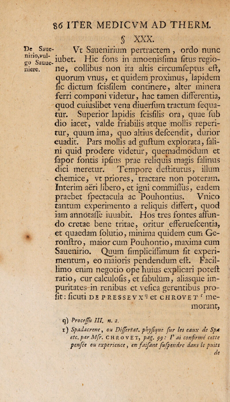 De Saiie nirio,vul¬ go Sauue' niere. S6 ITER MEDICVM AD THERM. § xxx. Vt Sauenirium pertractem , ordo nunc iubet. Hic fons in amoenisfima fltus regio¬ ne, collibus non ita altis circumfeptus eft, quorum vnus, et quidem proximus, lapidem fic dictum fcisfilem continere, alter minera ferri componi videtur, hac tamen differentia, quod cuiuslibet vena diuerfum tractum fequa- tur. Superior lapidis fcisfilis ora, quae fub dio iacet, valde friabilis atque mollis reperi- tur, quum ima, quo altius defcendit, durior euadit. Pars mollis ad guftum explorata, fali- ni quid prodere videtur, quemadmodum et fapor fontis ipfius prae reliquis magis falinus dici meretur. Tempore deftitutus, illum chemice, vt priores, tractare non poteram. Interim aeri libero, et igni commiffus, eadem praebet fpectacula ac Pouhontius. Vnico tantum experimento a reliquis differt, quod iam annotafle iuuabit. Hos tres fontes affun¬ do cretae bene tritae, oritur efferuefcentia, et quaedam folutio, minima quidem cum Ge- ronftro, maior cum Pouhontio, maxima cum Sauenirio. Quum fimpliciffimum fit experi¬ mentum, eo maioris pendendum eft. Facil¬ limo enim negotio ope huius explicari poteft ratio, cur calculolis, et fabulftm, aliasque im¬ puritates in renibus et vefica gerentibus pro- llt : fxcuti de p resse vxci et chRovet 1 me¬ morant, q) Procejfu III. n. 2. r) Spadacrene, ou Differtaf% phjfqus fur les eaux de Spa etc.parAlfr. CHrovet, pag. pp: V ai confirme cette penfce eu experience, en faifant fufpendre dans h pnits de *