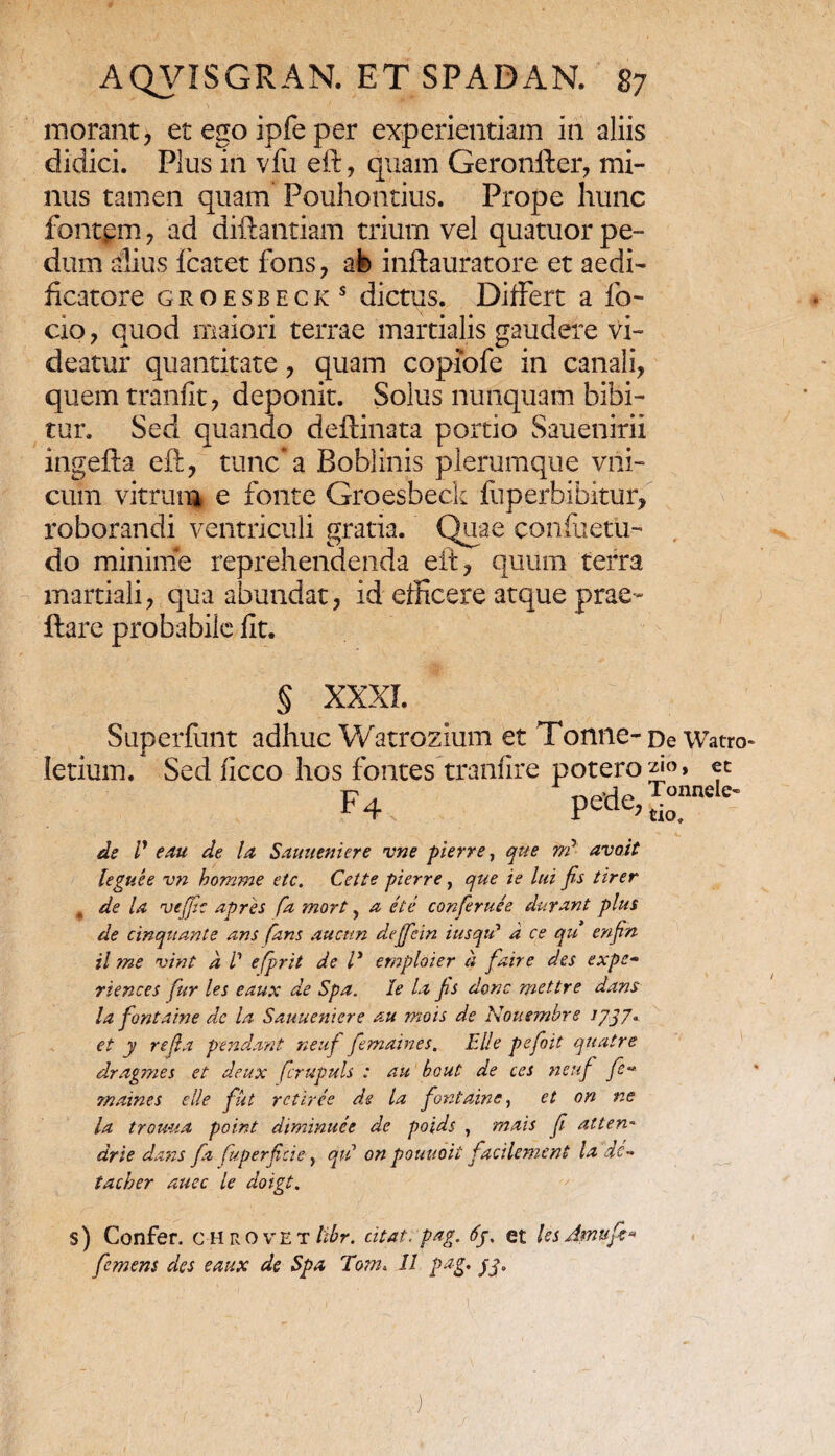 morant, et ego ipfe per experientiam in aliis didici. Plus in vfu eft, quam Geronller, mi¬ nus tamen quam Pouhontius. Prope hunc fontpm , ad diftantiam trium vel quatuor pe¬ dum alius fcatet fons, afe inftauratore et aedi¬ ficatore groesbeck s dictus. Differt a fo- cio, quod maiori terrae martialis gaudere vi¬ deatur quantitate, quam copiofe in canali, quem tranfit, deponit. Solus nunquam bibi¬ tur. Sed quando deftinata portio Sauenirii ingefta eft, tunc*a Boblinis plerumque vni- cum vitrum e fonte Groesbeck fiiperbibitur, roborandi ventriculi gratia. Quae conflictu- do minime reprehendenda eft, quum terra martiali, qua abundat, id efficere atque prae- flare probabile fit. § XXXI. Superfunt adhuc Watrozium et Tonne-De Watro letium. Sed ficco hos fontes tranfire potero et F4 pede,Srele' • a - r _ ...... . * de V e au de la Sauueniere ime pierre, que rr? avoit leguee vn homme etc. Cette pierre, que ie lui Jis ttrer de la vefic apres fa mort, a etc conferuee durant plus de cinquante ans fans aucttn deffein iusqu1 d ce qu enftn il me vint d V efprit de ly emploier d faire des expe« riences fur les eaux de Spa. Ie la fis donc mettre dans la fontaine dc la Sauueniere au mois de Nottembre J7J7* et y refla pendant neuf femaines. File pefoit quatre dragmes et deux fcrupuls : au bcut de ccs neuf fe~ maines e Ile fut rctiree de la fontaine, et on ne la trouua point diminuet de poids , raais f atten- drie dans fa (uperfici e, qu on pouuoit facilement la dc-* tacher duee le doigt. s) Confer, c hrovet libr. citat, pag. 6y. et lesdmufi» femem des eaux de Spa Tom. II pag. yy.