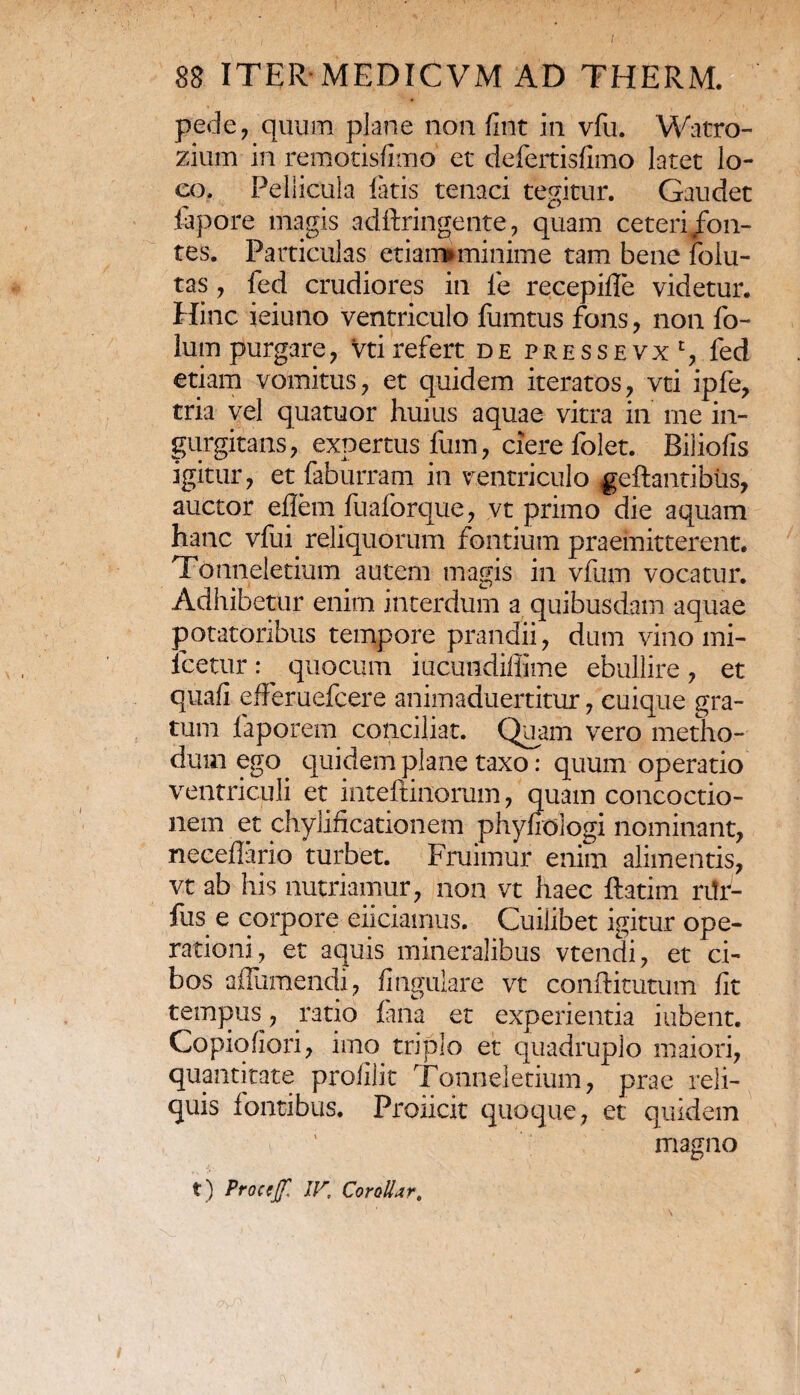 pede, quum plane non lint in vfu. Watro- ziurn in remotisfimo et defertisfimo latet lo¬ co, Pellicula latis tenaci tegitur. Gaudet .iapore magis adftringente, quam ceteri fon¬ tes. Particulas etiaimminime tam bene lolu- tas, fed crudiores in ie recepiffe videtur. Hinc ieiuno ventriculo fumtus fons, non fo- lum purgare, Vti refert de pressevxc, fed etiam vomitus, et quidem iteratos, vti ipfe, tria vel quatuor huius aquae vitra in me in¬ gurgitans, expertus fum, ciere folet. Biliofis igitur, et faburram in ventriculo geftantibiis, auctor eflem fuaforque, vt primo die aquam hanc vfui reliquorum fontium praemitterent. Tonneletium autem magis in vfum vocatur. Adhibetur enim interdum a quibusdam aquae potatoribus tempore prandii, dum vino mi- lcetur : ^ quocum iucundiliime ebullire , et quali efferuefcere animaduertitur, cuique gra¬ tum faporem conciliat. Quam vero metho¬ dum ego. quidem plane taxo: quum operatio ventriculi et inteftinorum, quam concoctio¬ nem et chylificationem phyfiologi nominant, necellario turbet. Fruimur enim alimentis, vt ab his nutriamur, non vt haec ftatim rifr- fiis e corpore eliciamus. Cuilibet igitur ope¬ rationi, et aquis mineralibus vtendi, et ci¬ bos affumendi, lingulare vt conftitutum fit tempus , ratio fana et experientia iubent. Copiqliori, imo triplo et quadruplo maiori, quantitate profilit Tonneletium, prae reli¬ quis fontibus. Proiicit quoque, et quidem magno t) Procejf. IV, CoroU>zr,