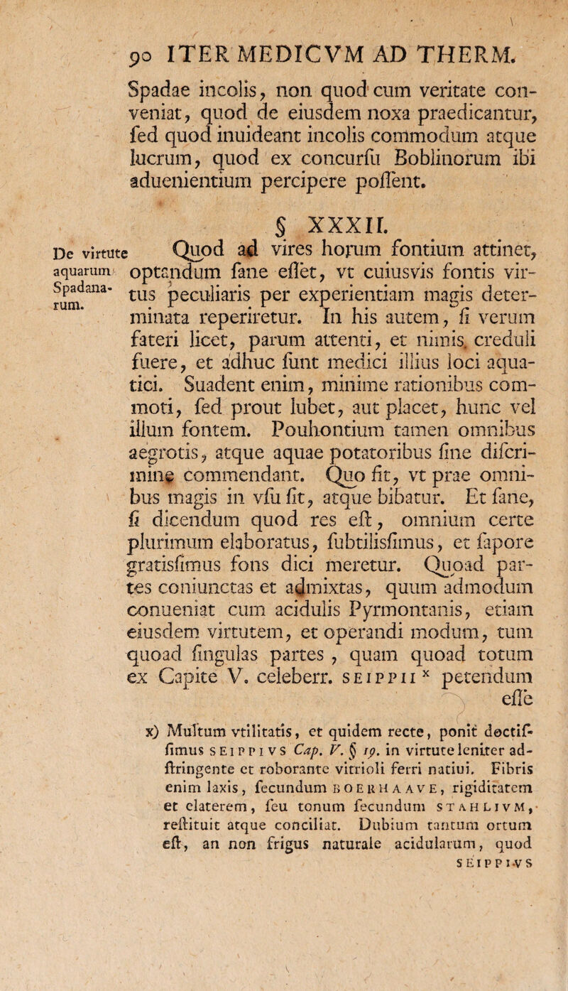 Spadae incolis , non quod cum veritate con¬ veniat, quod de eiusdem noxa praedicantur, fed quod inuideant incolis commodum atque lucrum, quod ex concurfu Boblinorum ibi aduenientium percipere pollent. § XXXII. De virtute Quod ad vires horum fontium attinet, aquarum optandum fane eflet, vt cuiusvis fontis vir- runf^' tU3 Pecu^ar^s Per experientiam magis deter¬ minata reperiretur. In his autem, fi verum fateri licet, parum attenti, et nimis, creduli fuere, et adhuc funt medici illius loci aqua¬ tici. Suadent enim, minime rationibus com¬ moti, fed prout iubet, aut placet, hunc vel illum fontem. Pouhontium tamen omnibus aegrotis, atque aquae potatoribus fine diferi- min§ commendant. Quo fit, vt prae omni¬ bus magis in vfufit, atque bibatur. Et fane, fi dicendum quod res eft, omnium certe plurimum elaboratus, fubtilisfimus, et lapore gratisfimus fons dici meretur. Quoad par¬ tes coniunctas et admixtas, quum admodum conueniat cum acidulis Pyrmontanis, etiam eiusdem virtutem, et operandi modum, tum quoad lingulas partes , quam quoad totum ex Capite V, ceieberr. seippiix petendum : y efie x) Multum vtilitatis, ct quidem recte, ponit doctif- fimus s Ei p p i v s Cap. V. § ip. in virtute leniter ad- ftringente et roborante vitrioli ferri natiui. Fibris enim laxis, fecundum boerhaave, rigiditatem et elaterem, feu tonum facundum stahlivm, reftituit atque conciliat. Dubium tantum ortum eft, an non frigus naturale acidularum, quod s E i p p i -v s