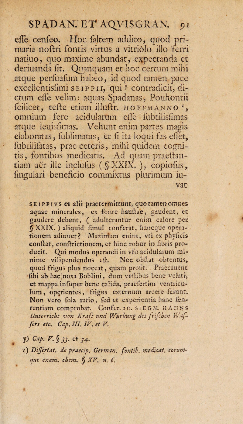 efle ceafeo. Hoc faltem addito, quod pri¬ maria noftri fontis virtus a vitriolo illo ferri natiuo, quo maxime abundat, expectanda et deriuanda fit. Quanquam et hoc certum mihi atque perfiiafum habeo, id quod tamen pace excelientisfimi s e i p p i i, qui >' contradicit, di¬ ctum efle velim: aquas Spadanas, Pouhontii fcilicet, tefte etiam illuftr. hoffmanno z, omnium fere acidularum efle fubtilisfimas atque leuisfimas. Vehunt enim partes magis elaboratas, fublimatas, et fi ita loqui fas effer, fubtilifatas, prae ceteris, mihi quidem cogni¬ tis, fontibus medicatis. Ad quam praeftan- tiam aer ille inclufus ( § XXIX, ), copiofus, fingulari beneficio commixtus plurimum iu- vat SEiPPivs et alii praetermittunt, quo tamen omnes aquae minerales, ex fonte hauftae, gaudent, et gaudere debent, ( adulterantur enim calore per $ XXIX. ) aliquid fimul conferat, haneque opera¬ tionem adinuet? Maximam enim, vti ex phyficis conftat, conftrictionem, et hinc robur in fibris pro¬ ducit. Qui modus operandi in vfu acidularum mi¬ nime vilipendendus eft. Nec obftat obtentus* quod frigus plus noceat, quam proiit. Praecauene •fibi ab hac‘noxa Boblini, dum veftibus bene velati, et mappa infuper bene calida, praefemm ventricu¬ lum , operientes, frigus externum arcere fciunr. Non vero fola ratio, fed et experientia hanc fen- tentiam comprobat. Confer, i o. sieg m. h A h n s llnterricht von Kraft und Wiirkung des jrifchen Waf fers etc. Cap. III. IV. et V. y) Cap. T. § jj. ct 34. z) Differtat. de praecip. German. fontib. medicat, eorum- que exam. ehem. § XV. n. 6.
