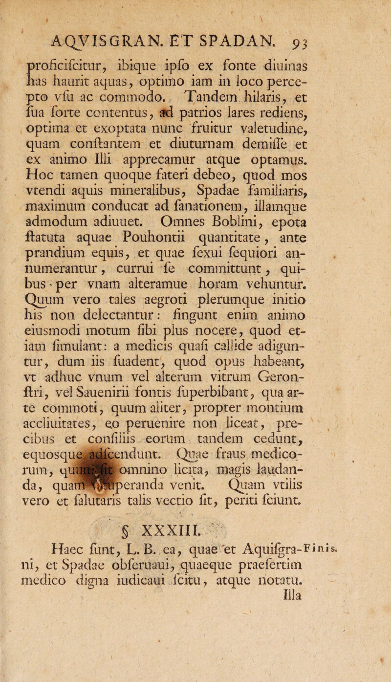 I 1 \ AQVISGRAN. ET SPADAN. 93 proficifcitur, ibique ipfo ex fonte cliuinas has haurit aquas , optimo iam in loco perce¬ pto vfu ac commodo. Tandem hilaris, et fua forte contentus , ad patrios lares rediens, optima et exoptata nunc fruitur valetudine, quam conflantem et diuturnam demifle et ex animo Illi apprecamur atque optamus. Hoc tamen quoque fateri debeo, quod mos vtendi aquis mineralibus, Spadae familiaris, maximum conducat ad fanationem, illamque admodum adiuuet. Omnes Bobiini, epota flatuta aquae Pouhontii quantitate, ante prandium equis, et quae fexui fequiori an¬ numerantur , currui fe committunt, qui¬ bus'per vnam alteramue horam vehuntur. Quum vero tales aegroti plerumque initio his non delectantur: fingunt enim animo eiusmodi motum fibi plus nocere, quod et¬ iam fimulant: a medicis quafi callide adigun¬ tur, dum iis fiiadent, quod opus habeant, vt adhuc vnum vel alterum vitrum Geron- ftri, vel Sauenirii fontis fuperbibant, qua ar¬ te commoti, quum aliter, propter montium accliuitates, e,o peruenire non liceat, pre¬ cibus et confiliis eorum tandem cedunt, equosque. adicendunt. Quae fraus medico¬ rum, quwjfc omnino licita, magis laudan¬ da, quarnWpuperanda venit. Quam vtiiis vero et falutaris talis vectio fit, periti fciunt. § XXXIII. Haec funt, L. B. ca, quae'et Aquifgra-Finb. ni, et Spadae obferuaui, quaeque praefertim medico digna iudicaui fcitu, atque notatu. Illa