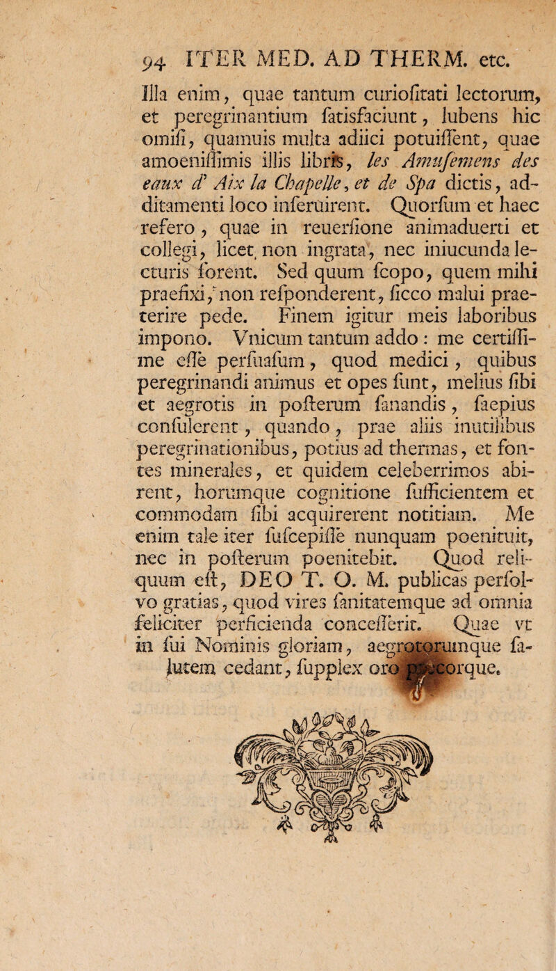Illa enim, quae tantum curiofitati lectorum, et peregrinantium fatisfaciunt, lubens hic omifi, quamuis multa adiici potuifient, quae amoeniffimis illis librfe, les Amufemens des eaux d* Arx la Chapelle, et de Spa dictis, ad¬ ditamenti loco inferuirent. Quorflim et haec refero, quae in reuerlione animaduerti et collegi, licet non ingrata, nec iniucunda le¬ cturis forent. Sed quum fcopo, quem mihi praefixi/non refponderent, flcco malui prae¬ terire pede. Finem igitur meis laboribus impono. Vnicum tantum addo : me certifli- me efle perfuafum, quod medici, quibus peregrinandi animus et opes funt, melius fibi et aegrotis in poilerum fanandis , fiaepius confulerent, quando, prae aliis inutilibus peregrinationibus, potius ad thermas, et fon¬ tes minerales, et quidem celeberrimos abi¬ rent, horumque cognitione lufficientem et commodam fibi acquirerent notitiam. Me enim tale iter fufcepifle nunquam poenituit, nec in pofterum poenitebit. Quod reli¬ quum eit, DEO T. O. M, publicas perfol- vo gratias, quod vires fanitatemque ad omnia feliciter perficienda conceflerit. Quae vt in ilii Nominis gloriam, a egro torum que fii- lutem cedant, fupplex oroi^pirque. *w