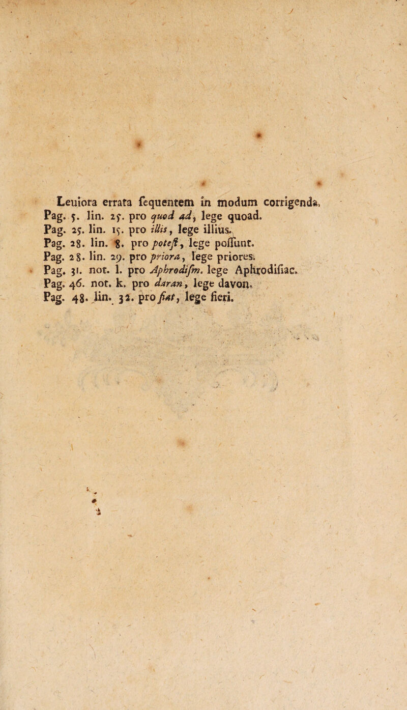 J Leniora errata fequentem in modum corrigenda, Pag. 5. lin. 2$\ pro quod ad, 1 ege quoad. Pag. 25. lin. 19. pro illis, lege illius. Pag. 28. lin, pro potejf, lege poliunt. Pag. 2 §« lin. 29. pro priora, lege priores. Pag. 31. not. 1. pro Aphrodifm. lege Aphrodifiac, Pag. 46. not. k. pro daran, lege davoR. Pag. 48. Jin» 35. pro fiat, lege fieri.