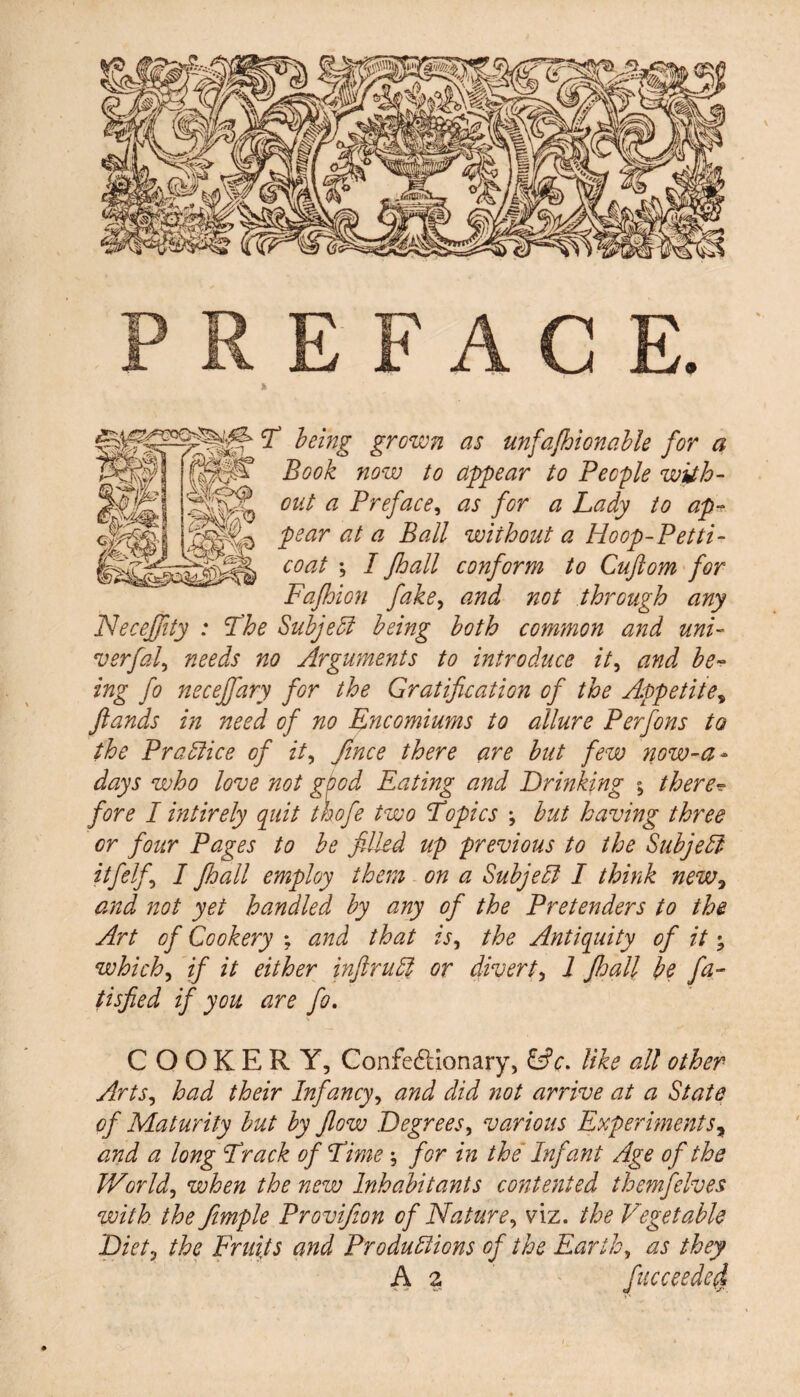 E F A C E. T being grown as unfajhionable for a Book now to appear to People with¬ out a Preface, as for a Lady to ap¬ pear at a Ball without a Hoop-Petti¬ coat ; I Jhall conform to Cuftom for Fafhion fake, and not through any NeceJJity : The Subject being both common and uni- verfal, needs no Arguments to introduce it, and be¬ ing fo necejfary for the Gratification of the Appetites ftands in need of no Encomiums to allure Perfons to the Practice of it, Jtnce there are but few now-a- days who love not good Eating and Drinking ; there? fore I intirely quit thofe two Topics ; but having three or four Pages to be filled up previous to the Subject itfelf I Jhall employ them on a Subject I think new, and not yet handled by any of the Pretenders to the Art of Cookery ; and that is, the Antiquity of it • which, if it either inJlruCl or divert, 1 Jhall be fa- tisfied if you are fo. COOKERY, Confe&ionary, &c. like all other Arts, had their Infancy, and did not arrive at a State of Maturity but by flow Degrees, various Experiments, and a long Track of Time ; for in the Infant Age of the World, when the new Inhabitants contented themfelves with the fimple Provifion of Nature, viz. the Vegetable Diet, the Fruits and Productions of the Earth, as they A 2 face cede cl