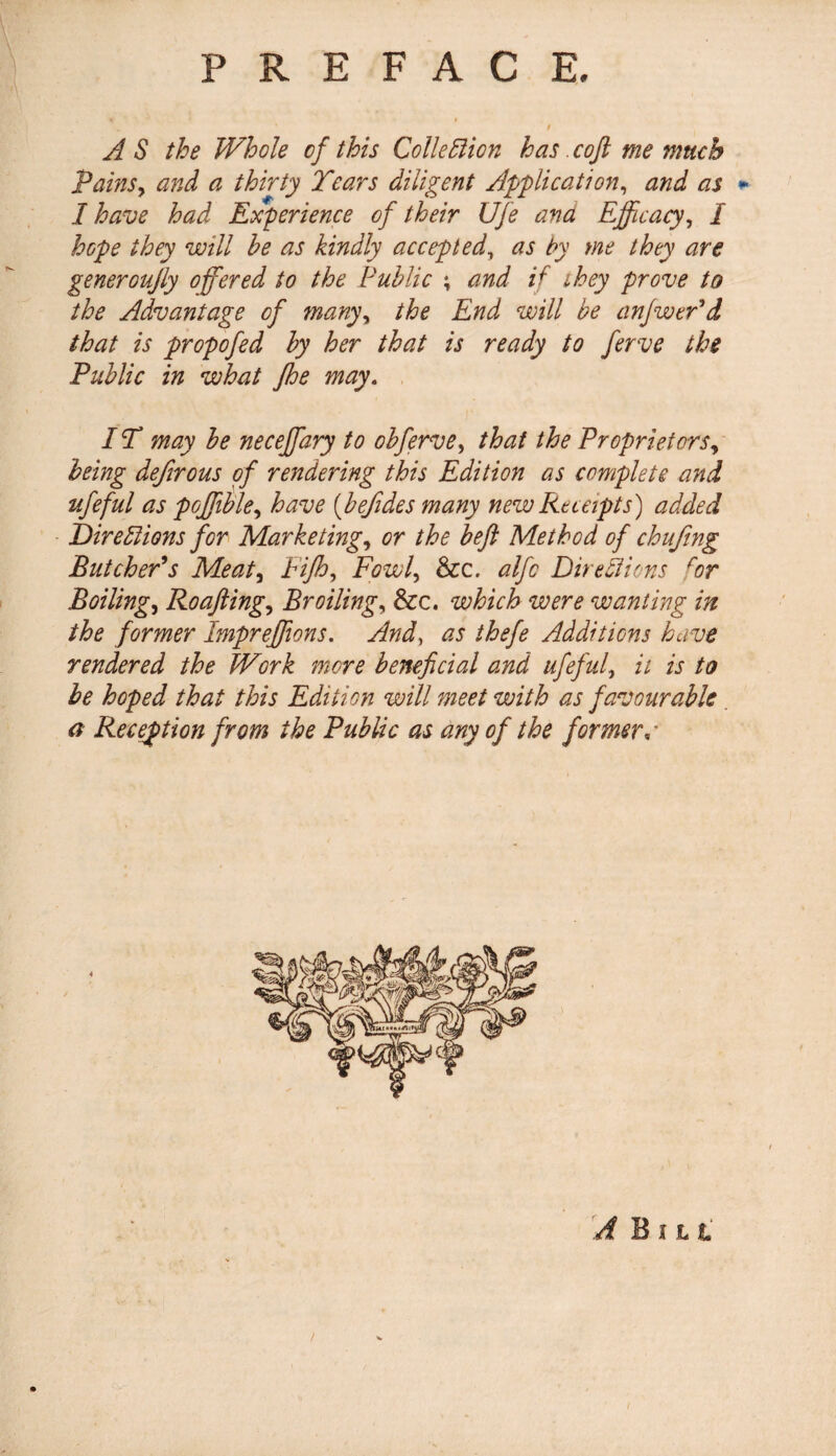 A S the Whole of this Colie Elion has. coft me much Tains, and a thirty Tears diligent Application, and as * I have had Experience of their Ufe ana Efficacy, I hope they will he as kindly accepted, as by me they are generoujly offered to the Public ; and if they prove to the Advantage of many, the End will be anfwePd that is propofed by her that is ready to ferve the Public in what Jhe may. IT may be neceffiary to obferve, that the Proprietors, being defirous of rendering this Edition as complete and ufeful as poffiible, have (befides many new Receipts) added Dire Elions for Marketing, or the beft Method of chufing Butcher* s Meat, Fifh, Fowl, &c. alfc Dire El ions for Boiling, Roafting, Broiling, &c. which were wanting in the former Impreffiions. And, as thefe Additions have rendered the Work more beneficial and ufeful, it is to be hoped that this Edition will meet with as favourable a Reception from the Public as any of the formera /