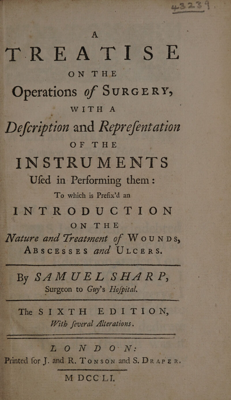 TREATISE GO WrE HE. Operations of lie WITH A Deferipton and Reprefentation 28 NES Beals YS INSTRUMENTS Ufed in Performing them : To which is Prefix’d an poo ER OD UC LT ON ON THE EVacuee and Treatment of WouNDS, ABSCESSES and ULCERS. By SAMUEL SHARP, Surgeon to Guy’s Ho/pital. Pian Tt EDT T 1.0'N; With feveral Alterations. - me N° De ON: ‘Printed for J. and R. Townson and S. DRAPER. M DCC LI, cant 3 : a.