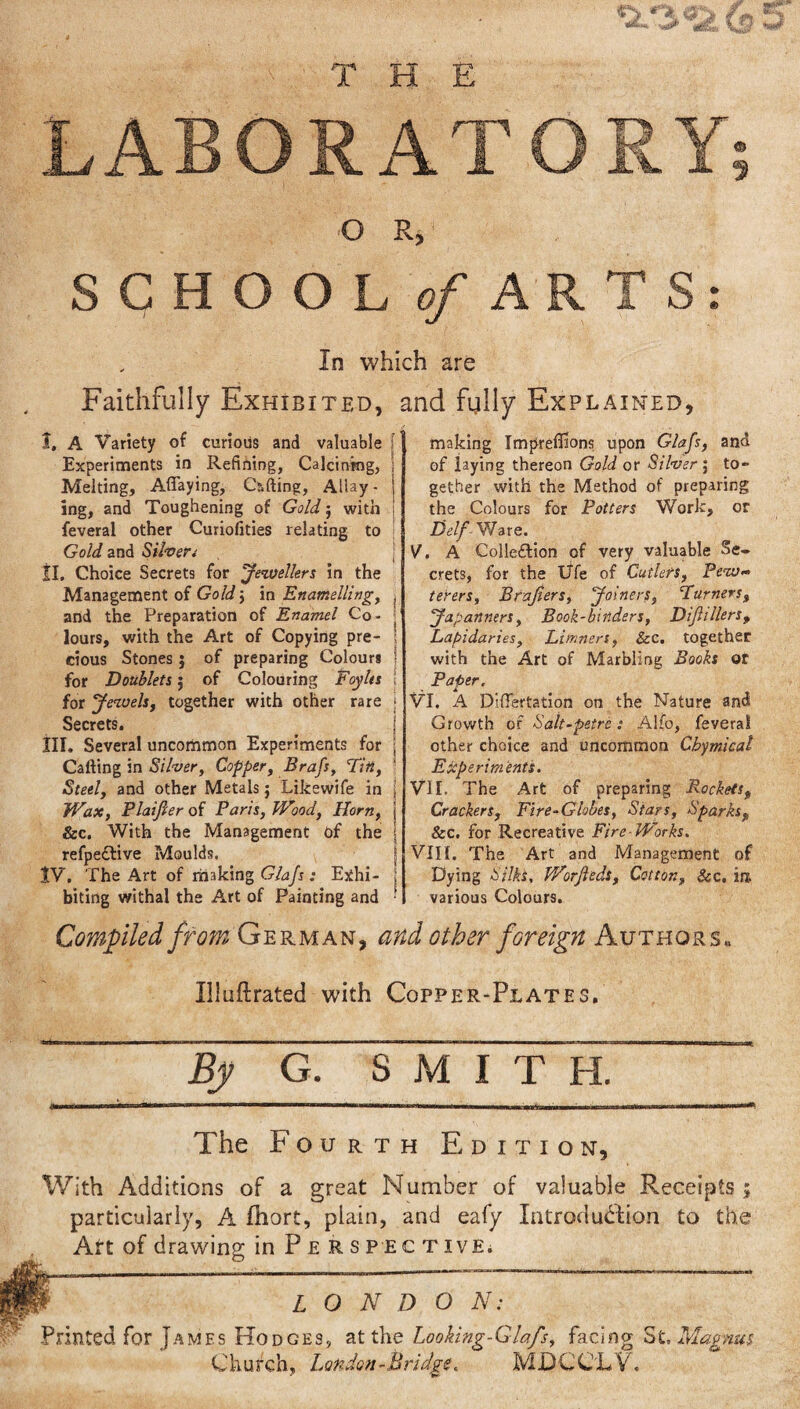 THE LABORATORY 9 O R, SCHOOL of ARTS: In which are Faithfully Exhibited, and fully Explained, I. A Variety of curious and valuable Experiments in Refining, Calcining, Melting, Aflaying, Gifting, Allay - ing, and Toughening of Gold j with feveral other Cuhofities relating to Gold and Silver* II. Choice Secrets for Jewellers in the Management of Gold\ in Enamelling, and the Preparation of Enamel Co¬ lours, with the Art of Copying pre¬ cious Stones ; of preparing Colours for Doublets; of Colouring Foylts for Jewels, together with other rare Secrets. III. Several uncommon Experiments for Carting in Silver, Copper, Brafs, Tin, Steel, and other Metals; Likewife in JVax, Plaijler of Paris, Wood, Horn, &c. With the Management of the refpedtive Moulds. tV. The Art of making Glajs: Exhi¬ biting withal the Art of Painting and making Impreffions upon Glajs, and of laying thereon Gold or Silver ; to¬ gether with the Method of preparing the Colours for Potters Work, or Del/ Ware. V. A Colledrtion of very valuable Se¬ crets, for the Ufe of Cutlers, Pew- terers, Brajlers, Joiners, Purners, Japanners, Book-binders, Dijhllers, Lapidaries, Limners, Sec. together with the Art of Marbling Books or Paper. VI. A Differtation on the Nature and Growth of Salt-petre: Alfo, feveral other choice and uncommon Cbymicat Experiments. VII. The Art of preparing Rockets, Crackers, Fire-Globes, Stars, Sparks, &c. for Recreative Fire-Works. VIII. The Art and Management of Dying Silks, WorJleds, Cotton, &c, in. various Colours. Compiled from German, and other foreign Authors. Illuftrated with Copper-Plates. By G. SMITH. The Fourth Edition, With Additions of a great Number of valuable Receipts ; particularly, A fhort, plain, and eafy Introduction to the Art of drawing in Perspec t ive. L O N D O N: Printed for James Hodges, at the Looking-Glafs, facing St, Magnus Church, London-Bridge. MDC'CLV.