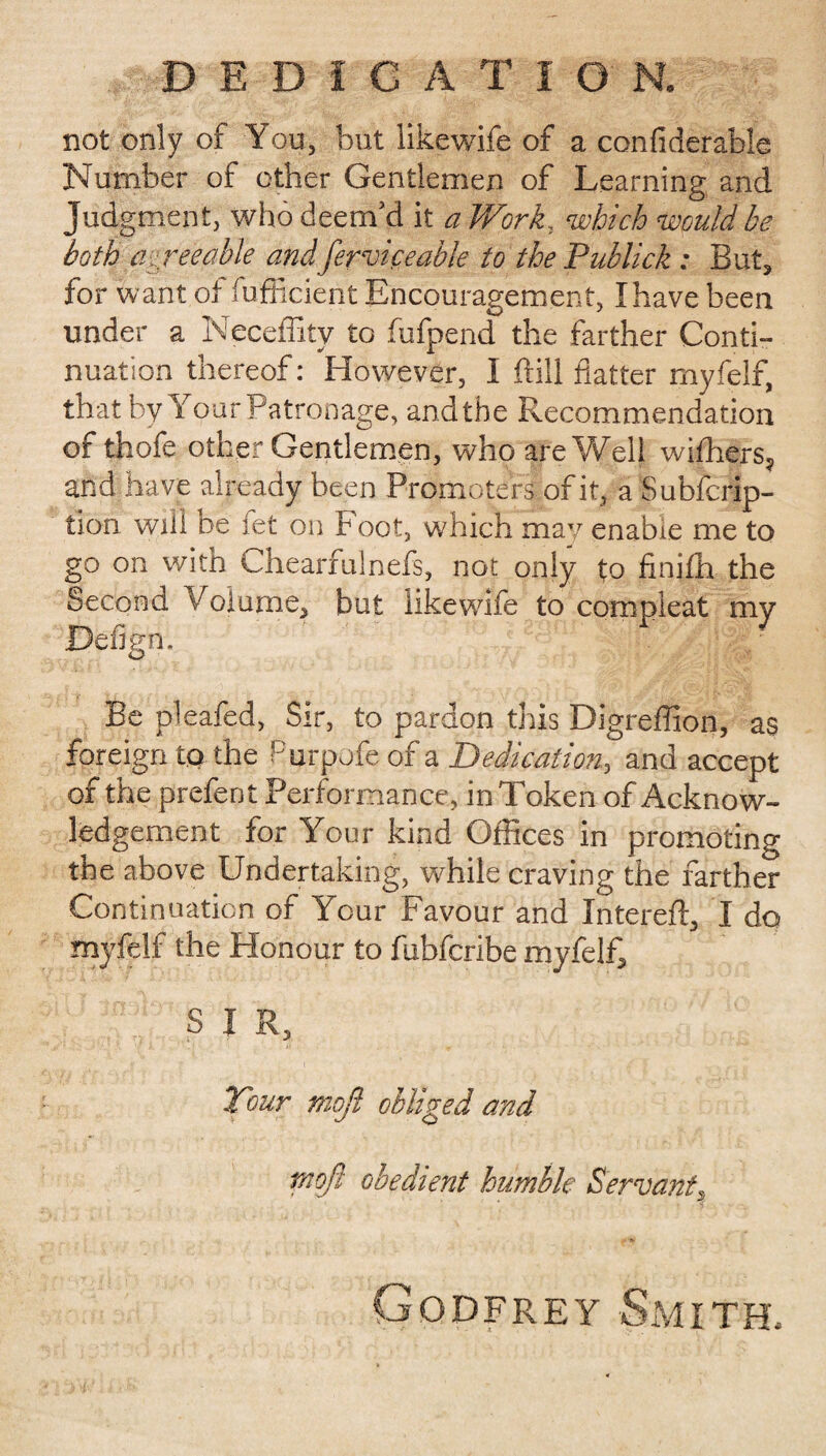DEDICATION. not only of You, but likewife of a confiderable Number of other Gentlemen of Learning and Judgment, who deem’d it a Work, which would be both agreeable and ferviceable to the Publick : But, for want of sufficient Encouragement, I have been under a Neceffity to fufpend the farther Conti¬ nuation thereof: However, I frill flatter myfelf, that by Your Patronage, and the Recommendation of thofe other Gentlemen, who are Well withers, and have already been Promoters of it, a Subfcrip- tion will be fet on Foot, which may enable me to go on with Chearfulnefs, not only to finiffi the Second Volume, but likewife to compieat my Defign. Be pleafed, Sir, to pardon this Digreffion, as foreign to the Purpofe of a Dedication, and accept of the prefent Performance, in Token of Acknow¬ ledgement for Your kind Offices in promoting the above Undertaking, while craving the farther Continuation of Your Favour and Intereft, I do myfelf the Honour to fubfcribe myfelf, SIR, Tour mofi obliged and tnojl obedient humble Servant, Godfrey Smith.