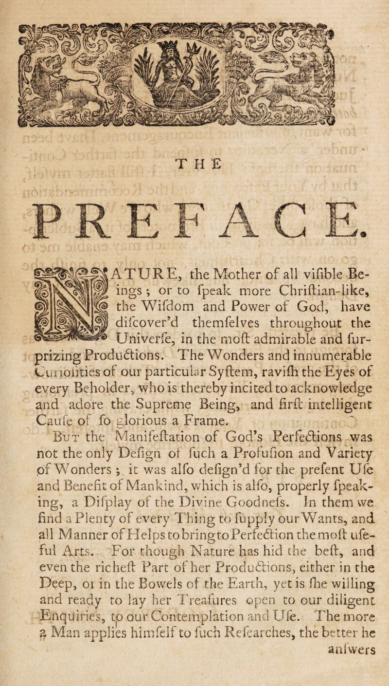 PREFACE. ATURE, the Mother of all vifible Be¬ ings *, or to fpeak more Chriftian-like, the Wifdom and Power of God, have difcover’d themfelves throughout the Univerfe, in the mod: admirable and fur- prizing Productions. The Wonders and innumerable Cut ioiities of our particular Syftem, ravifh the Eyes of every Beholder, who is thereby incited to acknowledge and adore the Supreme Being, and firfc intelligent Caufe of fo glorious a Frame. But the Manifeftation of God’s Perfections was not the only Defign oi fuch a Profufion and Variety of Wonders; it was alfo defign’d for the prefent Ule and Benefit of Mankind, which is alfo, properly fpeak- ing, a Difplay of the Divine Goodnefs. In them we find a Plenty of every Thing to fupply our Wants, and all Manner of Helps to bringto Perfection the mbit ufe- ful Arts. For though Nature has hid the bell, and even the richeft Part of her Productions, either in the Deep, oi in the Bowels of the Earth, yet is fhe willing and ready to lay her Treaty res open to our diligent Enquiries, to our Contemplation and Ule. The more ?? Man applies himfelf to fuch Refearches, the better he anlwers