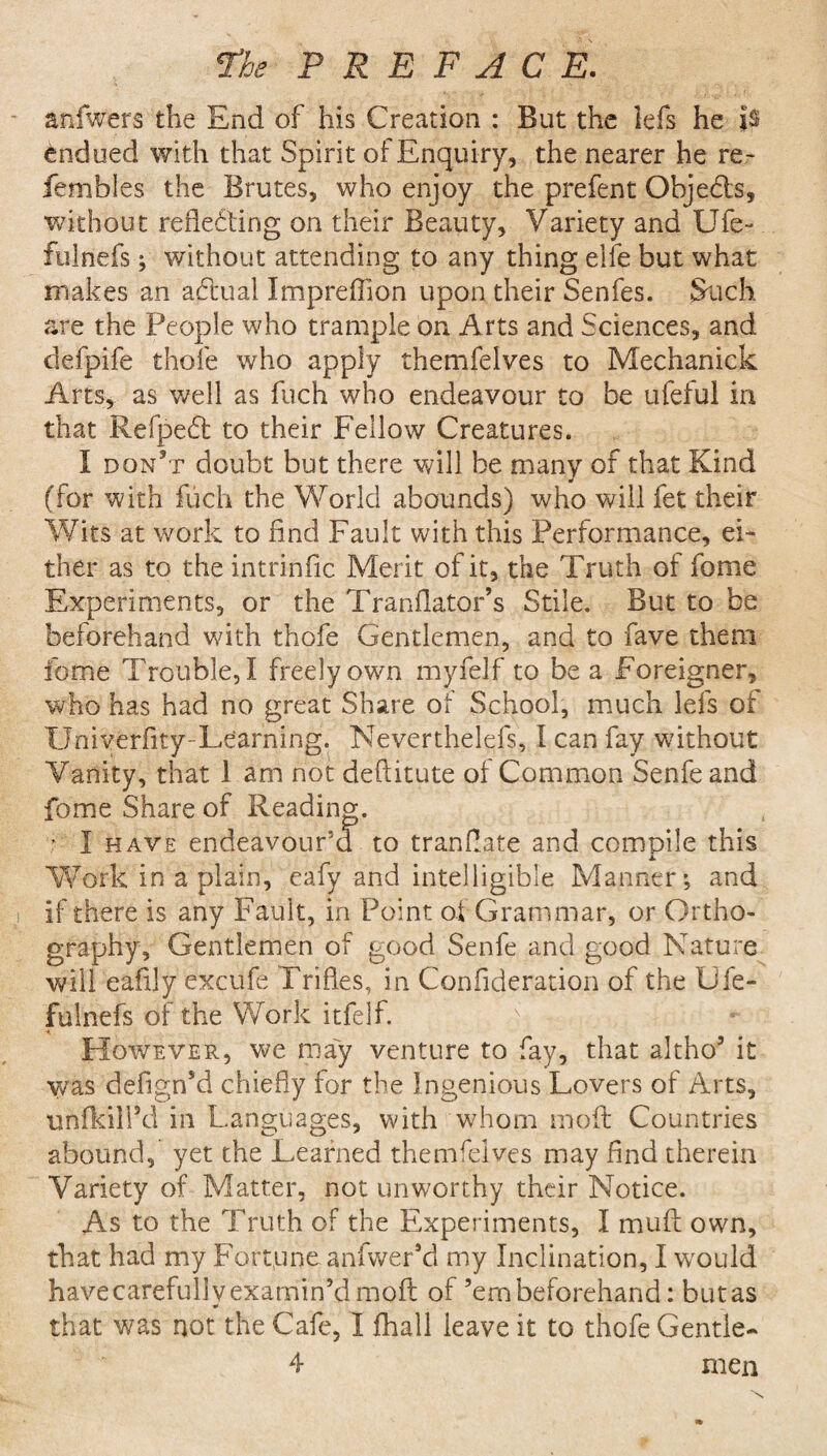 aniwers the End of his Creation : But the lefs he is indued with that Spirit of Enquiry, the nearer he re- fembles the Brutes, who enjoy the prefent Objects, without reflecting on their Beauty, Variety and Ufe- fulnefs j without attending to any thing elfe but what makes an actual Impreflion upon their Senfes. Such are the People who trample on Arts and Sciences, and defpife thole who apply themfeives to Mechanick Arts, as well as fuch who endeavour to be ufeful in that Refpedt to their Fellow Creatures. I don’t doubt but there will be many of that Kind (for with Fuch the World abounds) who will fet their Wits at work to And Fault with this Performance, ei¬ ther as to the intrinfic Merit of it, the Truth of fome Experiments, or the Tranflator’s Stile. But to be beforehand with thofe Gentlemen, and to fave them fome Trouble,! freely own myfelf to be a Foreigner, who has had no great Share ot School, much lefs of XJniverfity-Le'arning. Neverthelefs, I can fay without Vanity, that 1 am not deftitute ol Common Senfeand fome Share of Reading. • I have endeavour’d to translate and compile this j. Work in a plain, eafy and intelligible Manner*, and if there is any Fault, in Point of Grammar, or Ortho¬ graphy, Gentlemen of good Senfe and good Nature will eaflly excufe Trifles, in Confideration of the Gfe- fulnefs of the Work itfelf. V - . However, we may venture to fay, that altho’ it was defign’d chiefly for the Ingenious Lovers of Arts, unikill’d in Languages, with whom molt Countries abound, yet the Learned themdves may find therein Variety of Matter, not unworthy their Notice. As to the Truth of the Experiments, I mull own, that had my Fortune anfwer’d my Inclination, I would have carefully examin’d molt of ’em beforehand: butas * that was not the Cafe, I fhall ieave it to thofe Gentle- 4 men