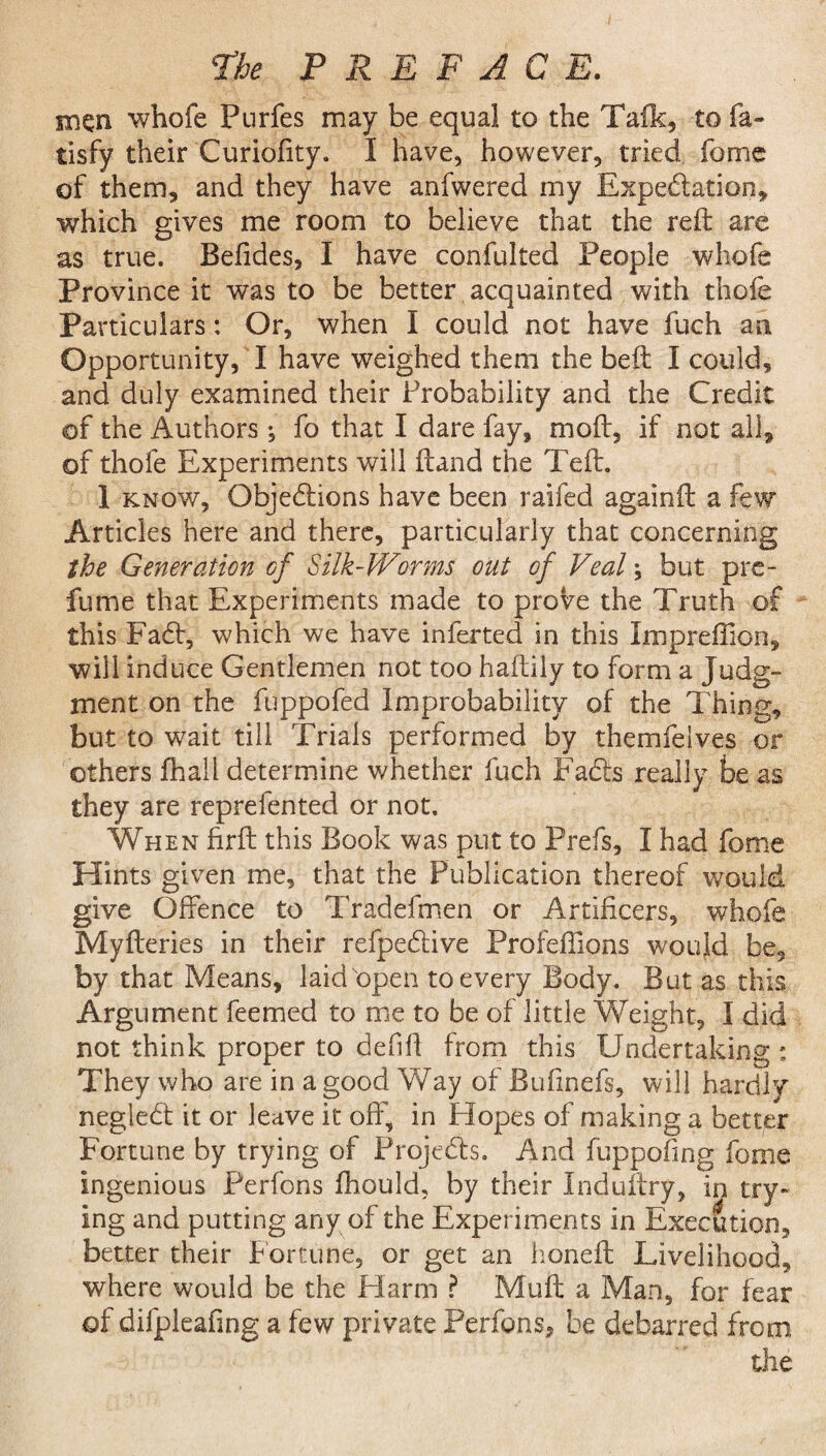 the PREFACE. men whofe Purfes may be equal to the Talk, to fa- tisfy their Curiofity. I have, however, tried fome of them, and they have anfwered my Expectation, which gives me room to believe that the reft are as true. Belides, I have confulted People whofe Province it was to be better acquainted with thole Particulars: Or, when I could not have fuch an Opportunity, I have weighed them the beft I could, and duly examined their Probability and the Credit of the Authors ; fo that I dare fay, moft, if not all, of thofe Experiments will ftand the Teft. 1 know, Objections have been raifed again ft a few Articles here and there, particularly that concerning the Generation of Silk-Worms out of Veal; but pre¬ fume that Experiments made to prove the Truth of this FaCt, which we have infected in this Impreffion, will induce Gentlemen not too haftily to form a Judg¬ ment on the fuppofed Improbability of the Thing, but to wait till Trials performed by themfelves or others fhail determine whether fuch FaCts really be as they are reprefented or not. When firft this Book was put to Prefs, I had fome Hints given me, that the Publication thereof would give Offence to Tradefmen or Artificers, whofe Myfteries in their refpeCtive Profeftions would be, by that Means, laid open to every Body. But as this Argument feemed to me to be of little Weight, I did not think proper to defift from this Undertaking ; They who are in a good Way of Bufinefs, will hardly negleCt it or leave it off, in Elopes of making a better Fortune by trying of ProjeCb. And fuppofmg fome ingenious Perfons fhould, by their Induftry, in try¬ ing and putting any of the Experiments in Execution, better their f ortune, or get an honeft Livelihood, where would be the Harm ? Muft a Man, for fear of difpleafing a few private Perfons, be debarred from