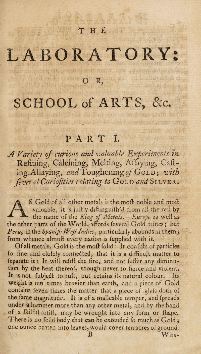 LABORATORY: O R, SCHOOL of ARTS, &c. PARTI. A Variety of curious and valuable 'Experiments in Refining, Calcining, Melting, Allaying, Call¬ ing, Allaying, and Toughening of Gold ; with feveralCuriof ties relating to Gold and Silver, AS Gold of all other metals is the mod noble and moil: valuable, it is juftly diftinguifh’d from all the red: by the name of the King of Metals. Europe as well as the other parts of the World, affords feveral Gold mines; but Peru, in the Spanijb JVeJl Indies, particularly abounds in them j from whence almoft every nation is fupplied with it. Of all metals, Gold is the moll folid: It con lifts of particles fo fine and clofely connected, that it is a difficujt matter to feparate it: It will refift the fire, and not fuffer any diminu¬ tion by the heat thereof, though never fo fierce and violent* It is not fubjedf to ruft, but retains its natural colour. Its weight is ten times heavier than earth, and a piece of Gold contains feven times the matter that a piece of glafs doth of the fame magnitude. It is of a malleable temper, and fpreads under a hammer more than any other metal, and by the hand of a fkilful artift, may be wrought into any form or ihape. There is no folid body that can be extended fo much as Gold 5 one ounce beaten into leaves, would cover ten acres of ground, B Wire-
