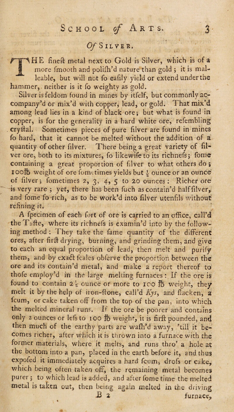 Of Silver, f~lT^HE fineft metai next to Gold is Silver, which is of a more fmooth and polifh’d nature than gold ; it is mal¬ leable, but will not fo eafily yield or extend underthe hammer, neither is it fo weighty as gold. Silver is feidom found in mines by itfelf, but commonly ac- company’d or mix’d with copper, lead, or gold. That mix’d among lead lies in a kind of black ore; but what is found in copper, is for the generality in a hard white ore, refembling cryilal. Sometimes pieces of pure filver are found in mines fo hard, that it cannot be melted without the addition of a quantity of other filver. There being a great variety of fil¬ ver ore, both to its mixtures, fo likewife to its richnefs; fome containing a great proportion of filver to what others do; i ooife weight of ore fometimes yields but \ ounce or an ounce of filver; fometimes 2, 3, 4, 5 to 20 ounces: Richer ore is very rare ; yet, there has been fuch as contain’d half filver, and fome fo-rich, as to be work’d into filver utenfils without refining it. A fpecimen of each fort of ore is carried to an office, call’d theTafte, where its richnefs is examin’d into by the follow¬ ing method : They take the fame quantity of the different ores, after firfl drying, burning, and grinding them, and give to each an equal proportion of lead, then melt and purify them, and by exa£tfca!es obferve the proportion between the ore and its contain’d metal, and make a report thereof to thofe employ’d in the large melting furnaces: If the ore is found to contain 2k ounce or more to ICO fb weight, they melt it by the help of iron-ftone, call’d Ayr, and flacken, a lcum, or cake taken off from the top of the pan, into which the melted mineral runs. It the ore be poorer and contains only 2 ounces or lefs to 100 ftj weight, it is firft pounded, and then much of the earthy parts are wafh’d av/ay, ’till it be¬ comes richer, after which it is thrown into a furnace with the former materials, where it melts, and runs thro’ a hole at the bottom into a pan, placed in the earth before it, and thus expofed it immediately acquires a hard fcum, drofs or cake, which being often taken off, the remaining metal becomes purer; to which lead is added, and after fome time the melted metal is taken out, then being again melted in the driving B 2 furnace,