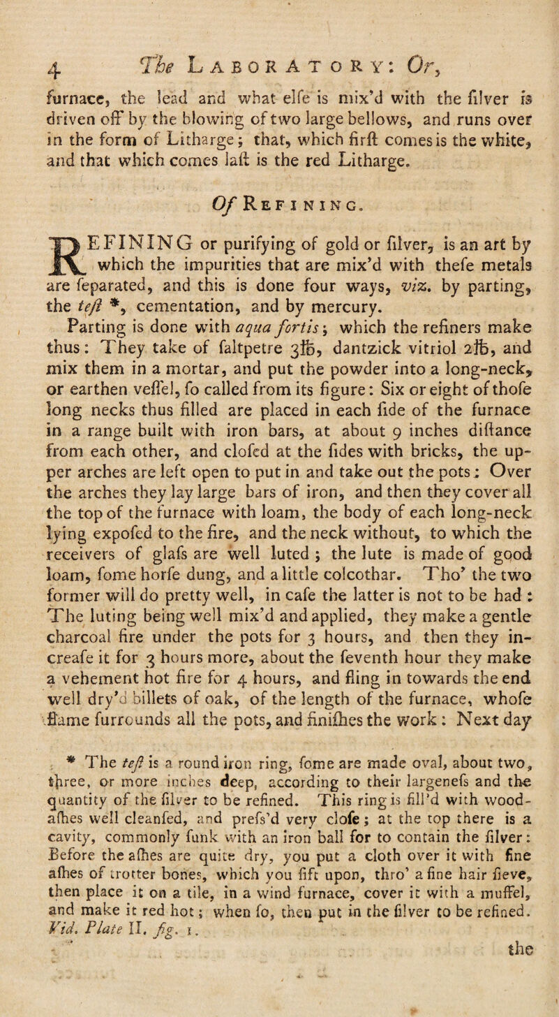 furnace, the lead and what elfe is mix’d with the filver is driven off by the blowing of two large bellows, and runs over in the form of Litharge; that, which firft comes is the white, and that which comes laft is the red Litharge. Of Ref i n i n g. REFINING or purifying of gold or filver, is an art by which the impurities that are mix’d with thefe metals are feparated, and this is done four ways, viz. by parting, the tejl *, cementation, and by mercury. Parting is done with aqua fort is; which the refiners make thus: They take of faltpetre 3]fc, dantzick vitriol 2}fc, and mix them in a mortar, and put the powder into a long-neck, or earthen veil'd, fo called from its figure: Six or eight of thofe long necks thus filled are placed in each fide of the furnace in a range built with iron bars, at about 9 inches diftance from each other, and clofed at the Tides with bricks, the up¬ per arches are left open to put in and take out the pots; Over the arches they lay large bars of iron, and then they cover all the top of the furnace with loam, the body of each long-neck lying expofed to the fire, and the neck without, to which the receivers of glafs are well luted j the lute is made of good loam, fome horfe dung, and a little colcothar. Tho’ the two former will do pretty well, in cafe the latter is not to be had ; The luting being well mix’d and applied, they make a gentle charcoal fire under the pots for 3 hours, and then they in- creafe it for 3 hours more, about the feventh hour they make a vehement hot fire for 4 hours, and fling in towards the end well dry’o billets of oak, of the length of the furnace, whofe fiame furrounds all the pots, and nnifhes the work : Next day * The tefi is a round iron ring, fome are made oval, about two, three, or more inches deep, according to their largenefs and the quantity of the filver to be refined. This ring is fill’d with wood- afhes well cleanfed, and prefs’d very clofe; at the top there is a cavity, commonly funk with an iron ball for to contain the filver: Before the afhes are quite dry, you put a cloth over it with fine afhes of trotter bones, which you fift upon, thro’ a fine hair fieve, then place it on a tile, in a wind furnace, cover it with a muffel, and make it red hot; when fo, then put in the filver to be refined. Vid. Plate II. fg. 1.