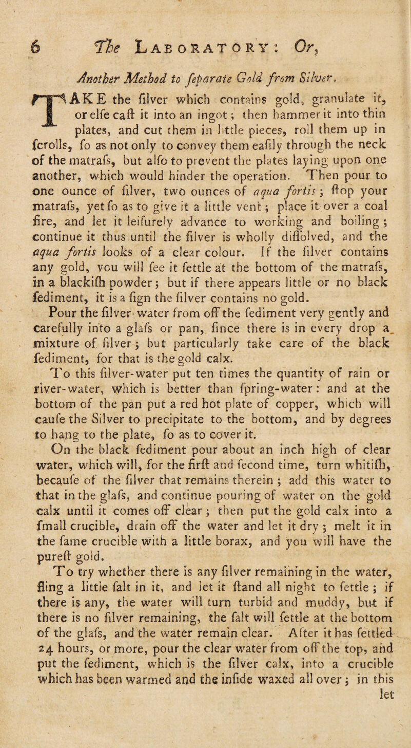 Another Method to feparaie Gold from Silver. TAKE the filver which contains gold, granulate it, or elfe caft it into an ingot; then hammer it into thin plates, and cut them in little pieces, roll them up in fcrolls, fo as not only to convey them eafily through the neck of the matrafs, but alfo to prevent the plates laying upon one another, which would hinder the operation. Then pour to one ounce of filver, two ounces of aqua fortis; flop your matrafs, yetfo as to give it a little vent; place it over a coal fire, and let it leifurely advance to working and boiling ; continue it thus until the filver is wholly diffolved, and the aqua fortis looks of a clear colour. If the filver contains any gold, you will fee it fettle at the bottom of the matrafs, in a blackifh powder; but if there appears little or no black fediment, it is a fign the filver contains no gold. Pour the filver-water from off the fediment very gently and carefully into a glafs or pan, fmce there is in every drop a mixture of filver j but particularly take care of the black fediment, for that is the gold calx. To this filver-water put ten times the quantity of rain or river-water, which is better than fpring-water: and at the bottom of the pan put a red hot plate of copper, which will caufe the Silver to precipitate to the bottom, 2nd by degrees to hang to the plate, fo as to cover it. On the black fediment pour about an inch high of clear water, which will, for the firft and fecond time, turn whitilh, becaufe of the filver that remains therein ; add this water to that in the glafs, and continue pouring of water on the gold calx until it comes off clear; then put the gold calx into a fmall crucible, drain off the water and let it dry ; melt it in the fame crucible with a little borax, and you will have the pureft gold. To try whether there is any filver remaining in the water, fling a little fait in it, and let it Hand all night to fettle ; if there is any, the water will turn turbid and muddy, bu-t if there is no filver remaining, the fait will fettle at the bottom of the glafs, and the water remain clear. After it has fettled 24 hours, or more, pour the clear water from off the top, and put the fediment, which is the filver calx, into a crucible which has been warmed and the infide waxed all over; in this let