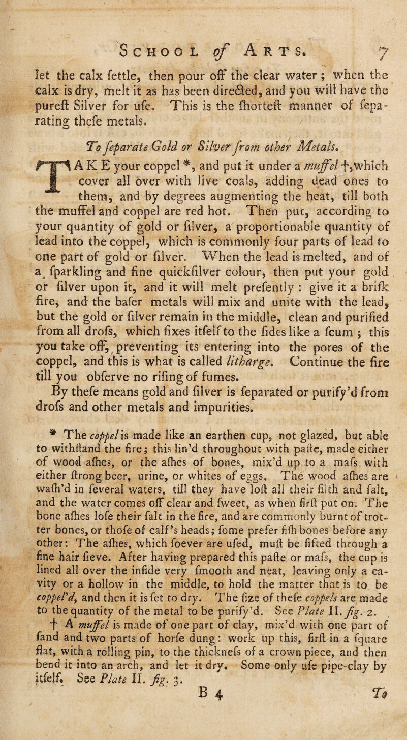let the calx fettle, then pour off the clear water ; when the calx is dry, melt it as has been dire&ed, and you will have the pureft Silver for ufe, This is the fhortefl manner of fepa- rating thefe metals. To feparate Gold or Silver from other Metals„ TAKE your coppel *,■ and put it under a muff el f,which cover all over with live coals, adding dead ones to them, and by degrees augmenting the heat, till both the muffel and coppel are red hot. Then put, according to your quantity of gold or filver, a proportionable quantity of lead into the coppel, which is commonly four parts of lead to one part of gold or filver. When the lead is melted, and of a fparkling and fine quickfilver colour, then put your gold or filver upon it, and it will melt prefently : give it a brifk fire, and the bafer metals will mix and unite with the lead, but the gold or filver remain in the middle, clean and purified from all drofs, which fixes itfelf to the Tides like a fcum ; this you take off, preventing its entering into the pores of the coppel, and this is what is called litharge. Continue the fire till you obferve no riling of fumes. By thefe means gold and filver is feparated or purify5d from drofs and other metals and impurities. * The coppel is made like an earthen cup, not glazed, but able to withfiand the fire; this lin’d throughout with pafie, made either of wood afhes, or the alhes of bones, mix’d up to a mafs with either ftrongbeer, urine, or whites of eggs. The wood afhes are wafil’d in feveral waters, till they have lofi all their filth and fait, and the water comes off clear and fweet, as when firfi put on. The bone afhes lofe their fait in the fire, and are commonly burnt of trot¬ ter bones, or thofeof calf’s heads; fome prefer fifh bones before any other: The afhes, which foever are ufed, muff be fifted through a fine hair fieve. After having prepared this pafie or mafs, the cup is lined all over the infide very fmooth and neat, leaving only a ca¬ vity or a hollow in the middle, to hold the matter that is to be cappeVdy and then it is fet to dry. The fize of thefe coppels are made to the quantity of the metal to be purify’d. See Plate 11, fig. 2. A muffel is made of one part of clay, mix’d with one part of fand and two parts of horfe dung: work up this, firfi; in a fquare fiat, with a rolling pin, to the thicknefs of a crown piece, and then bend it into an arch, and let it dry. Some only ufe pipe-clay by itfelf. See Plate II. fig. 3. B 4 To