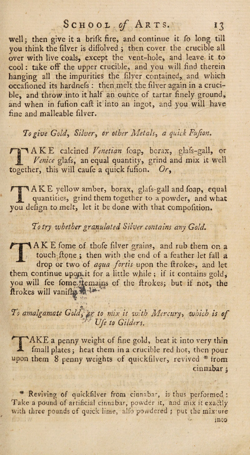 well; then give it a brifk fire, and continue it fo long till you think the filver is diffolved ; then cover the crucible all over with live coals, except the vent-hole, and leave it to cool: take off the upper crucible, and you will find therein hanging all the impurities the filver contained, and which occafioned its hardnefs: then melt the filver again in a cruci¬ ble, and throw into it half an ounce of tartar finely ground, and when in fufion caff it into an ingot, and you will have fine and malleable filver. To give Gold, Silver, or other Met ah, a quick Fufion. fip AKE calcined Venetian foap, borax, glafs-gall, or Venice glafs, an equal quantity, grind and mix it well together, this will caufe a quick fufion. Or, rip A KE yellow amber, borax, glafs-gall and foap, equal 1 quantities, grind them together to a powder, and what you defign to melt, let it be done with that compofition. To try whether granulated Silver contains any Gold, TAKE fome of thofe filver grains, and rub them on a touch ftone ; then with the end of a feather let fall a drop or two of aqua fcrtis upon the ftrokes, and let them continue upe^uit for a little while ; if it contains gold, you will fee fomer|kemapis of the ftrokes; but if not, the ftrokes will vanifi^lM^ : *«* v * : «&. * To amalgamate Goldy gr to mix it with Mercury, which is of *■ TJfe to Gilders. TAKE a penny weight of fine gold, beat it into very thin fmail plates; heat them in a crucible red hot, then pour upon them 8 penny weights of quickfiiver, revived * from cinnabar; * Reviving of quickfiiver from cinnabar, is thus performed : Take a pound of artificial cinnabar, powddr it, and mix it exactly with three pounds of quick lime, alfo powdered ; put the mixture into