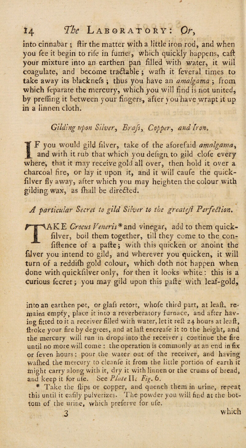 into cinnabar ; ftir the matter with a little iron rod, and when you fee it begin to rife in fume?, which quickly happens, caft your mixture into an earthen pan filled with water, it will coagulate, and become tractable; wafh it feveral times to take away its blacknefs ; thus you have an amalgama ; from which feparate the mercury, which you will find is not united, by prefiing it between your fingers, after you have wrapt it up in a linnen cloth. Gilding upon Silver, Brags, Copper, and Iron. IF you would gild filver, take of the aforefaid amalgama, and with it rub that which you defigrt to gild clofe every where, that it may receive gold all over, then hold it over a charcoal fire, or lay it upon it, and it will caufe the quick- filver fly away, after which you may heighten the colour with gilding wax, as fhall be dire&ed. A particular Secret to gild Silver to the greatejl Perfection* TAKE Crocus Veneris * and vinegar, add to them quick- filver, boil them together, till they come to the con- fiftence of a pafte; with this quicken or anoint the filver you intend to gild, and wherever you quicken, it will turn of a reddifh gold colour, which doth not happen when done with quickfilver only, for then it looks white : this is a curious fecret; you may gild upon this pafte with leaf-gold, into an earthen pot, or glafs retort, whofe third part, at leaft, re¬ mains empty, place it into a reverberatory furnace, and after hav¬ ing fitted to it a receiver filled with water, let it reft 24 hours at lea fh, ftroke your fire by degrees, and atlaft encreafe it to the height, and the mercury will run in drops into the receiver ; continue the fire until no more will come : the operation is commonly at an end infix or feven hours: pour the water out of the receiver, and having wafhed the mercury to cleanfe it from the little portion of earth it might carry along with it, dry it with linnen or the crums of bread, and keep it for ule. See Plate Hi Fig. * Take the flips or copper, and quench them in urine, repeat this until it eafiiy pulverizes. The powder you will find at the bot¬ tom of the urine, which preferve for ufe. 3 which