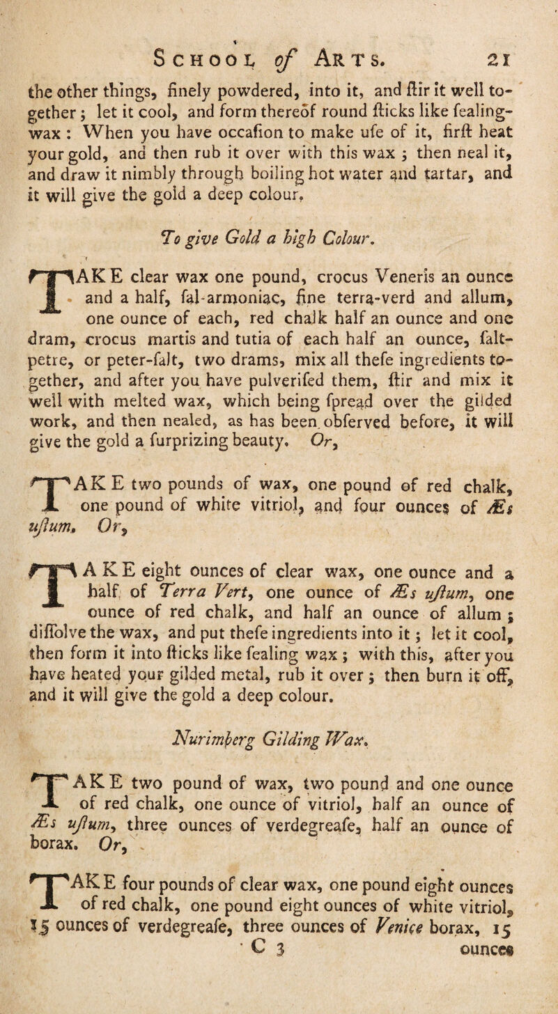 the other things, finely powdered, into it, and fiir it well to¬ gether ; let it cool, and form thereof round flicks like fealing- wax : When you have occafion to make ufe of it, firft heat your gold, and then rub it over with this wax ; then Deal it, and draw it nimbly through boiling hot water and tartar, and it will give the gold a deep colour. To give Gold a high Colour. TAK E clear wax one pound, crocus Veneris an ounce and a half, fal-armoniac, fine terra-verd and allum, one ounce of each, red chalk half an ounce and one dram, crocus martis and tutia of each half an ounce, falt- petre, or peter-faJt, two drams, mix all thefe ingredients to¬ gether, and after you have pulverifed them, ftir and mix it well with melted wax, which being fpread over the gilded work, and then nealed, as has been, obferved before, it will give the gold a furprizing beauty. Or, TAKE two pounds of wax, one pound of red chalk, one pound of white vitriol, and four ounces of Ms ujlum, Or9 TAKE eight ounces of clear wax, one ounce and a half of Terra Vert, one ounce of Ms ujlum, one ounce of red chalk, and half an ounce of allum ; difiolve the wax, and put thefe ingredients into it; let it cool, then form it into flicks like fealing wax ; with this, after you have heated your gilded metal, rub it over ; then burn it off, and it will give the gold a deep colour. Nurimfcerg Gilding Wax, TAKE two pound of wax, two pound and one ounce of red chalk, one ounce of vitriol, half an ounce of Ms ujlum, three ounces of verdegreafe, half an ounce of borax. Or, TAKE four pounds of clear wax, one pound eight ounces of red chalk, one pound eight ounces of white vitriol^ 15 ounces of verdegreafe, three ounces of Venice borax, 15 * C 3 ounce®
