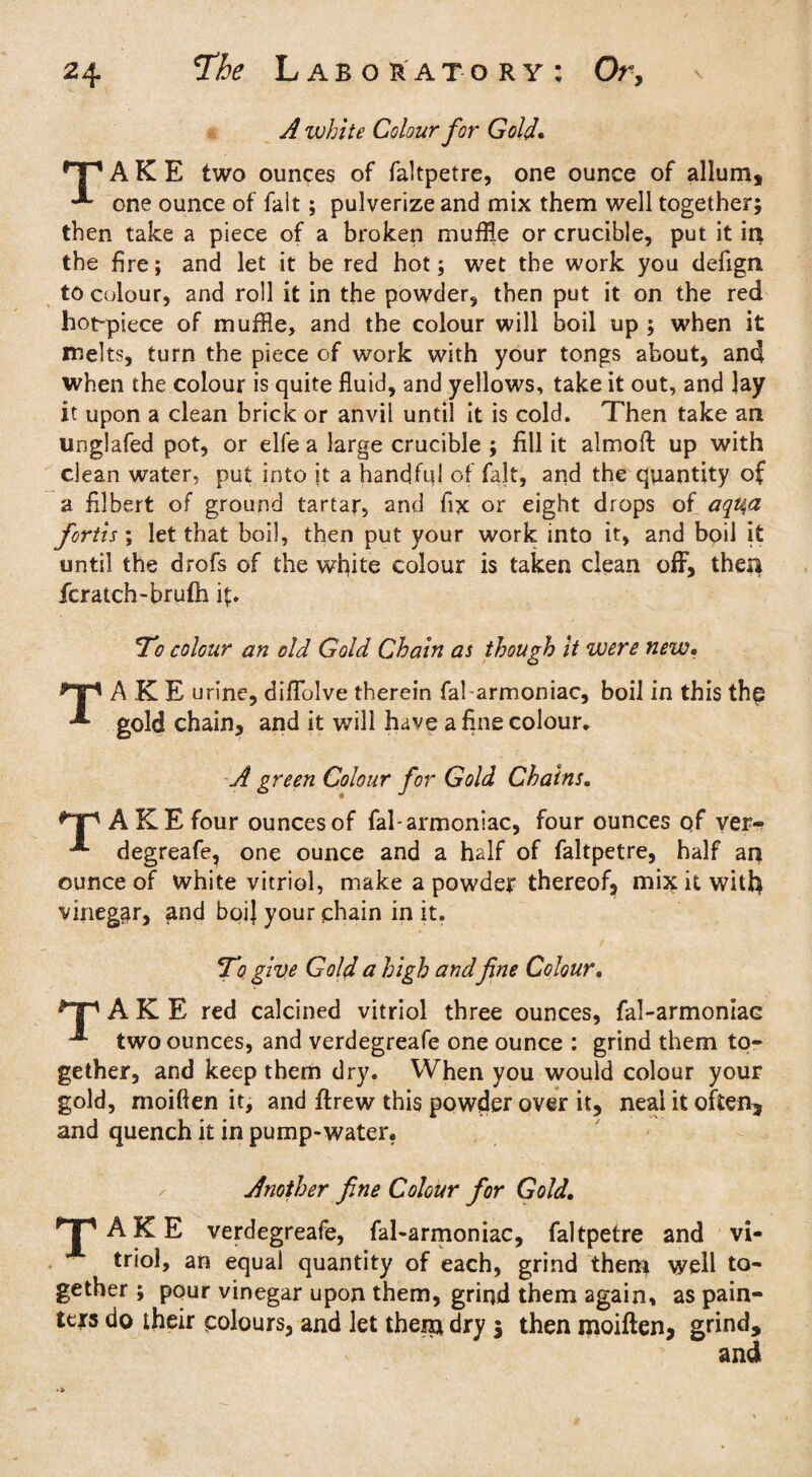 A white Colour for Gold. rT1 AKE two ounces of faltpetre, one ounce of allum, one ounce of fait; pulverize and mix them well together; then take a piece of a broken muffle or crucible, put it in the fire; and let it be red hot; wet the work you defign to colour, and roll it in the powder, then put it on the red hot-piece of muffle, and the colour will boil up ; when it melts, turn the piece of work with your tongs about, and when the colour is quite fluid, and yellows, take it out, and lay it upon a clean brick or anvil until it is cold. Then take an unglafed pot, or elfe a large crucible ; fill it almoft up with clean water, put into it a handful of fait, and the quantity of a filbert of ground tartar, and fix or eight drops of aqu,a fortis; let that boil, then put your work into it, and boil it until the drofs of the white colour is taken clean off, then fcratch-brufh fi. To colour an old Gold Chain as though it were new. *Tp AKE urine, diflblve therein fal armoniac, boil in this the gold chain, and it will have a fine colour, A green Colour for Gold Chains. ^’T' AKE four ouncesof fal-armoniac, four ounces of ver- ^ degreafe, one ounce and a half of faltpetre, half an ounce of white vitriol, make a powder thereof, mix it with vineggr, and boi] your chain in it. To give Gold a high and fine Colour. *“p AKE red calcined vitriol three ounces, fal-armoniac two ounces, and verdegreafe one ounce : grind them to¬ gether, and keep them dry. When you would colour your gold, moiften it, and ftrew this powder over it, neai it often, and quench it in pump-water. , Another fine Colour for Gold. HPAKE verdegreafe, fal-armoniac, faltpetre and vi¬ triol, an equal quantity of each, grind them well to¬ gether ; pour vinegar upon them, grind them again, as pain¬ ters do their colours, and let then* dry 5 then moiften, grind, and
