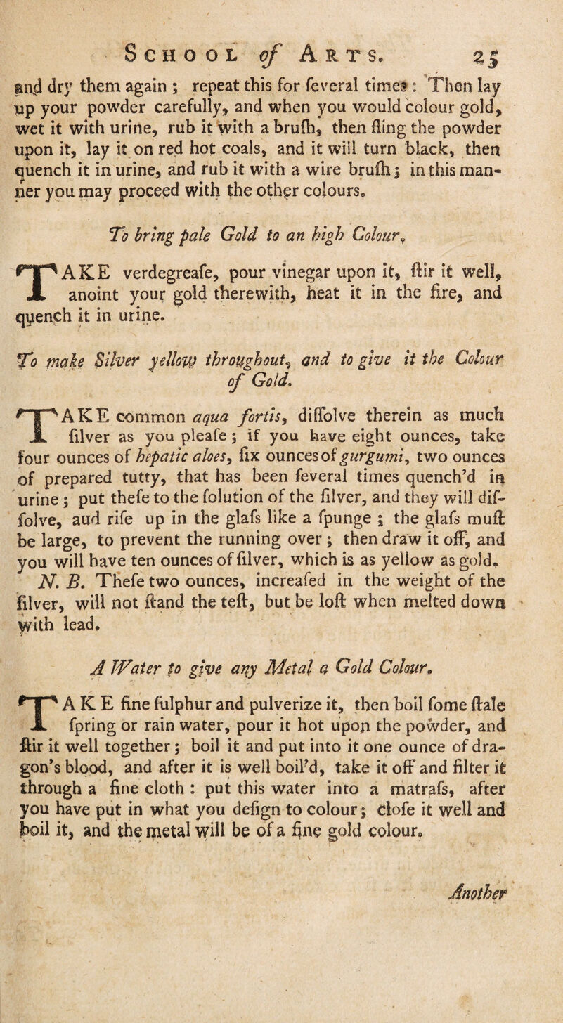 and dry them again ; repeat this for feveral times : Then lay up your powder carefully, and when you would colour gold, wet it with urine, rub it with a brufti, then fling the powder upon it, lay it on red hot coals, and it will turn black, then quench it in urine, and rub it with a wire brufti; in this man¬ ner you may proceed with the other colours* To bring pale Gold to an high Colour« TAKE verdegreafe, pour vinegar upon it, ftir it well, anoint your gold therewith, heat it in the fire, and qyench it in urine. To make Silver yellow throughout, and to give it the Colour of Gold. TAKE common aqua fortis, difTolve therein as much filver as you pleafe; if you have eight ounces, take four ounces of hepatic aloes, fix ounces of gurgumi, two ounces of prepared tutty, that has been feveral times quench’d in urine; put thefe to the folution of the filver, and they will dif- folve, aud rife up in the glafs like a fpunge \ the glafs muft be large, to prevent the running over ; then draw it off, and you will have ten ounces of filver, which is as yellow as gold. N. B. Thefe two ounces, increafed in the weight of the filver, will not Hand the teft, but be loft when melted down with lead. A Water fo give ariy Metal a Gold Colour. TAKE fine fulphur and pulverize it, then boil fome ftale fpring or rain water, pour it hot upon the powder, and ftir it well together; boil it and put into it one ounce of dra¬ gon’s blood, and after it is well boil’d, take it off and filter it through a fine cloth : put this water into a matrafs, after you have put in what you defign to colour; dole it well and boil it, and the metal will be of a fine gold colour* Another