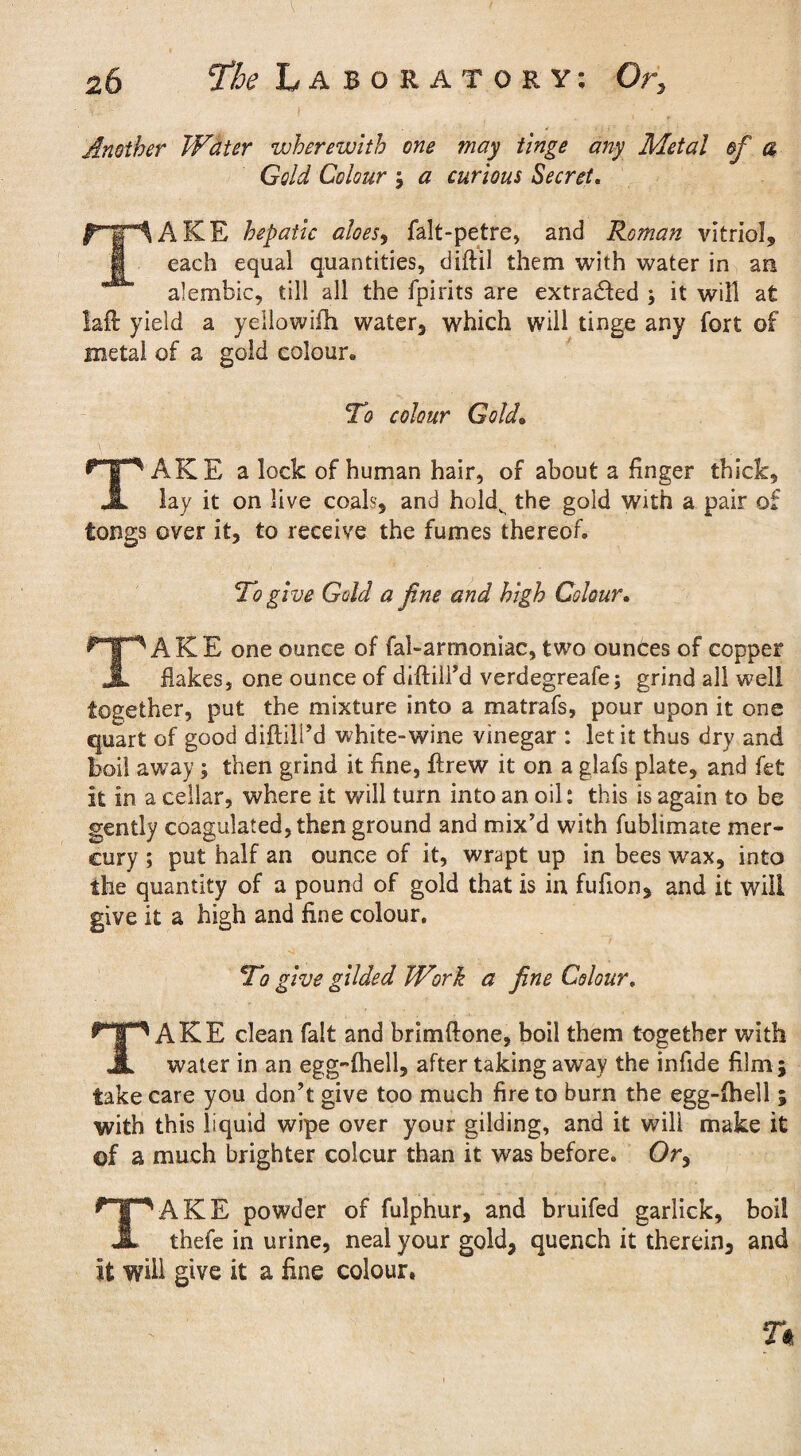 Another Water wherewith one may tinge any Metal of a Gold Colour ; a curious Secret. TAKE hepatic aloes, falt-petre, and Roman vitriol, each equal quantities, diftil them with water in an alembic, till all the fpirits are extracted \ it will at laft yield a yellowifh water, which will tinge any fort of metal of a gold colour. To colour Gold. TAKE a lock of human hair, of about a finger thick, lay it on live coals-, and holdv the gold with a pair of tongs over it, to receive the fumes thereof. To give Gold a fine and high Colour. TAKE one ounce of fal-armoniac, two ounces of copper flakes, one ounce of diftiird verdegreafe; grind all well together, put the mixture into a matrafs, pour upon it one quart of good diftill’d white-wine vinegar : let it thus dry and boil away; then grind it fine, ftrew it on a glafs plate, and fe£ it in a cellar, where it will turn into an oil: this is again to be gently coagulated, then ground and mix’d with fublimate mer¬ cury ; put half an ounce of it, wrapt up in bees wax, into the quantity of a pound of gold that is in fulion, and it will give it a high and fine colour. To give glided Work a fine Colour. TAKE clean fait and brimftone, boil them together with water in an egg-lhell, after taking away the infide film ; take care you don’t give too much fire to burn the egg-lhell ; with this liquid wipe over your gilding, and it will make it of a much brighter colour than it was before. Or, TAKE powder of fulphur, and bruifed garlick, boil thefe in urine, neal your gold, quench it therein, and it will give it a fine colour. n