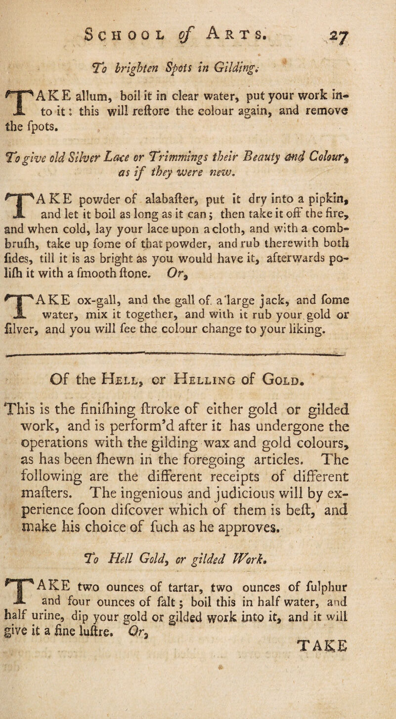 To brighten Spots in Gliding; TAKE allum, boil it in clear water, put your work in¬ to it: this will reftore the colour again, and remove the fpots. To give old Silver Late or Trimmings their Beauty and Colour$ as if they were new. TAKE powder of alabafter, put it dry into a pipkin, and let it boil as long as it can 5 then take it off the fire, and when cold, lay your lace upon a cloth, and with a comb- brufh, take up fome of that powder, and rub therewith both fides, till it is as bright as you would have it, afterwards po- lifh it with a fmooth ftone. Or, TAKE ox-gall, and the gall of. a large jack, and fome water, mix it together, and with it rub your gold or filver, and you will fee the colour change to your liking. Of the Hell, cr Helling of Gold. This is the finifhing ftroke of either gold or gilded work, and is perform’d after it has undergone the operations with the gilding wax and gold colours, as has been ihewn in the foregoing articles. The following are the different receipts of different mailers. The ingenious and judicious will by ex¬ perience foon difcover which of them is bed, and make his choice of fuch as he approves. To Hell Gold, or gilded Work. TAKE two ounces of tartar, two ounces of fulphur and four ounces of fait; boil this in half water, and half urine, dip your gold or gilded work into it, and it will give it a fine luftre. Or,