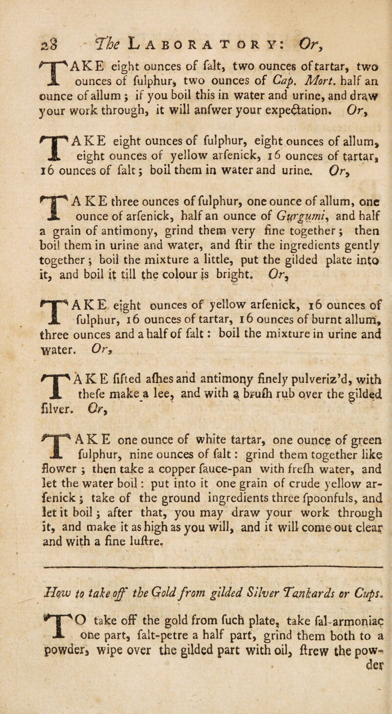 TAKE eight ounces of fait, two ounces of tartar, two ounces of fulphur, two ounces of Cap. Mort. half an ounce of allum ; if you boil this in water and urine, and draw your work through, it will anfwer your expectation. Or, TAKE eight ounces of fulphur, eight ounces of allum, eight ounces of yellow arfenick, 16 ounces of tartar, 16 ounces of fait; boil them in water and urine. Or, TAKE three ounces of fulphur, one ounce of allum, one ounce of arfenick, half an ounce of Gyrgumi, and half a grain of antimony, grind them very fine together; then boil them in urine and water, and ftir the ingredients gently together; boil the mixture a little, put the gilded plate into it, and boil it till the colour is bright. Or, TAKE eight ounces of yellow arfenick, 16 ounces of fulphur, 16 ounces of tartar, 16 ounces of burnt allum, three ounces and a half of fait: boil the mixture in urine and water. Or, ., TAKE fified afhes and antimony finely pulveriz’d, with thefe make a lee, and with a brufh rub over the gilded filver. Or, TAKE one ounce of white tartar, one ounce of green fulphur, nine ounces of fait: grind them together like flower ; then take a copper fauce-pan with frefh water, and let the water boil: put into it one grain of crude yellow ar¬ fenick ; take of the ground ingredients three fpoonfuls, and let it boil; after that, you may draw your work through it, and make it as high as you will, and it will come out clear and with a fine luftre. How to takeoff the Gold from gilded Silver Tankards or Cups. TO take off the gold from fuch plate, take fal-armoniac one part, falt-petre a half part, grind them both to a powder, wipe over the gilded part with oil, ftrew the pow-