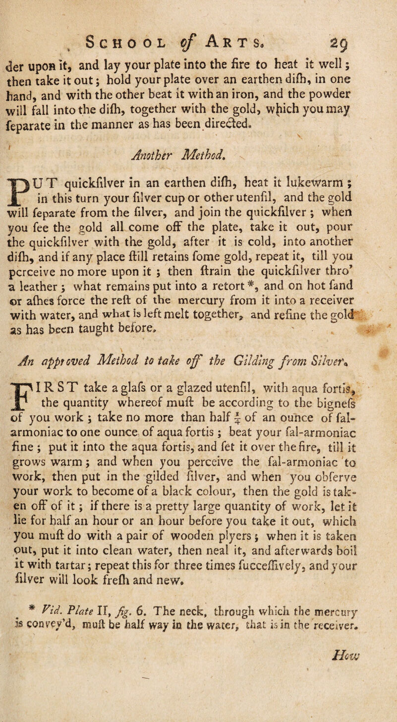 der upon it, and lay your plate into the fire to heat it well; then take it out; hold your plate over an earthen difh, in one hand, and with the other beat it with an iron, and the powder will fall into the difh, together with the gold, wjiichyoumay feparate in the manner as has been directed. Another Method. PU T quickfilver in an earthen difh, heat it lukewarm ; in this turn your filver cup or other utenfil, and the gold will feparate from the filver, and join the quickfilver ; when you fee the gold all come off the plate, take it out, pour the quickfilver with the gold, after it is cold, into another difh, and if any place ftill retains fome gold, repeat it, till you perceive no more upon it ; then ftrain the quickfilver thro’ a, leather ; what remains put into a retortand on hot fand or afhes force the reft of the mercury from it into a receiver with water, and what is left melt together, and refine the gold as has been taught before, \ An approved Method to tale off the Gilding from Silver* FIRST take a glafs or a glazed utenfil, with aqua fortis, the quantity whereof muff be according to the bignefs of you work ; take no more than half \ of an ounce of fal- armoniac to one ounce of aqua fortis; beat your fal-armoniac fine ; put it into the aqua fortis, and fet it over the fire, till it grows warm; and when you perceive the fal-armoniac to work, then put in the gilded filver, and when you obferve your work to become of a black colour, then the gold is tak¬ en off of it; if there is a pretty large quantity of work, let it lie for half an hour or an hour before you take it out, which you muff do with a pair of wooden plyers ; when it is taken out, put it into clean water, then neai it, and afterwards boil it with tartar; repeat this for three times fucceftively, and your filver will look frefh and new® * Vid. Plate II, fig. 6. The neck, through which the mercury is conrev’d, mult be half way in the water, that is in the receiver®