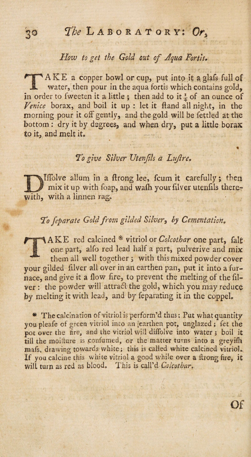 How to get the Gold out of Aqua Forth, A K E a copper bowl or cup, put into it a glafs full of JL water, then pour in the aqua fortis which contains gold, in order to fweeten it a little ; then add to it J of an ounce of Venice borax, and boil it up : let it Hand all night, in the morning pour it off* gently, and the gold will be fettled at the bottom: dry it by degrees, and when dry, put a little borax to it, and melt it. * To give Silver Utenfils a Lujlre. DIfFolve allum in a ftrong lee, fcum it carefully; then mix it up with foap, and wafti your filver utenfils there- with, with a linnen rag. T7 feparate Gold from gilded Silver, by Cementation. TAKE red calcined * vitriol or Colcothar one part, fait one part, alfo red lead half a part, pulverive and mix them all well together 3 with this mixed powder cover your gilded filver all over in an earthen pan, put it into a fur¬ nace, and give it a flow Are, to prevent the melting of the fil¬ ler : the powder will attradl the gold, which you may reduce by melting it with lead, and by feparating it in the coppel* * The calcination of vitriol is perform’d thus; Put what quantity you pleafe of green vitriol into an [earthen pot, unglazed; fet the pot over the fire, and the vitriol will diflolve into water ; boil it till the moillure is confumed, or the matter turns into a greyifh mafs, drawing towards white; this is called white calcined vitriol* If you calcine this white vitriol a good while over a ftrong fire, it will turn as red as blood. This is call’d Colcothar. Of