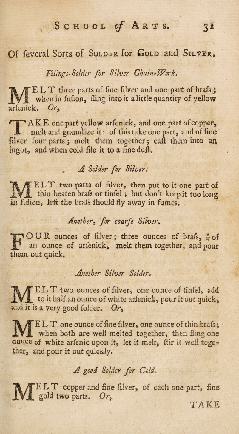 Of feveral Sorts of Solder for Gold and Silver. Filings-Solder for Silver Chain-Work, MELT three parts of fine filver and one part of brafs 5 when in fufion, fling into it a little quantity of yellow arfenick. Or, TAKE one part yellow arfenick, and one part of copper, melt and granulize it: of this take one part, and of fine filver four parts; melt them together; caft them into an ingot, and when cold file it to a fine duff, A Solder for Silver. MELT two parts of filver, then put to it one part of thin beaten brafs or tinfel; but don’t keep it too long in fufion, left the brafs fhould fly away in fumes. Another, for coarfe Silver, FOUR ounces of filver; three ounces of brafs, | of an ounce of arfenick, melt them together, and pour them out quick. Another Silver Solder. X / MELT two ounces of filver, one ounce of tinfel, add to it half an ounce of white arfenick, pour it out quick, and it is a very good folder. Or, MELT one ounce of fine filver, one ounce of thin brafs; when both are well melted together, then fling one ounce of white arfenic upon it, let it melt, ftir it well toge¬ ther, and pour it out quickly. A good Solder for Gold. MELT copper and fine filver, of each one part, fine gold two parts. Or,