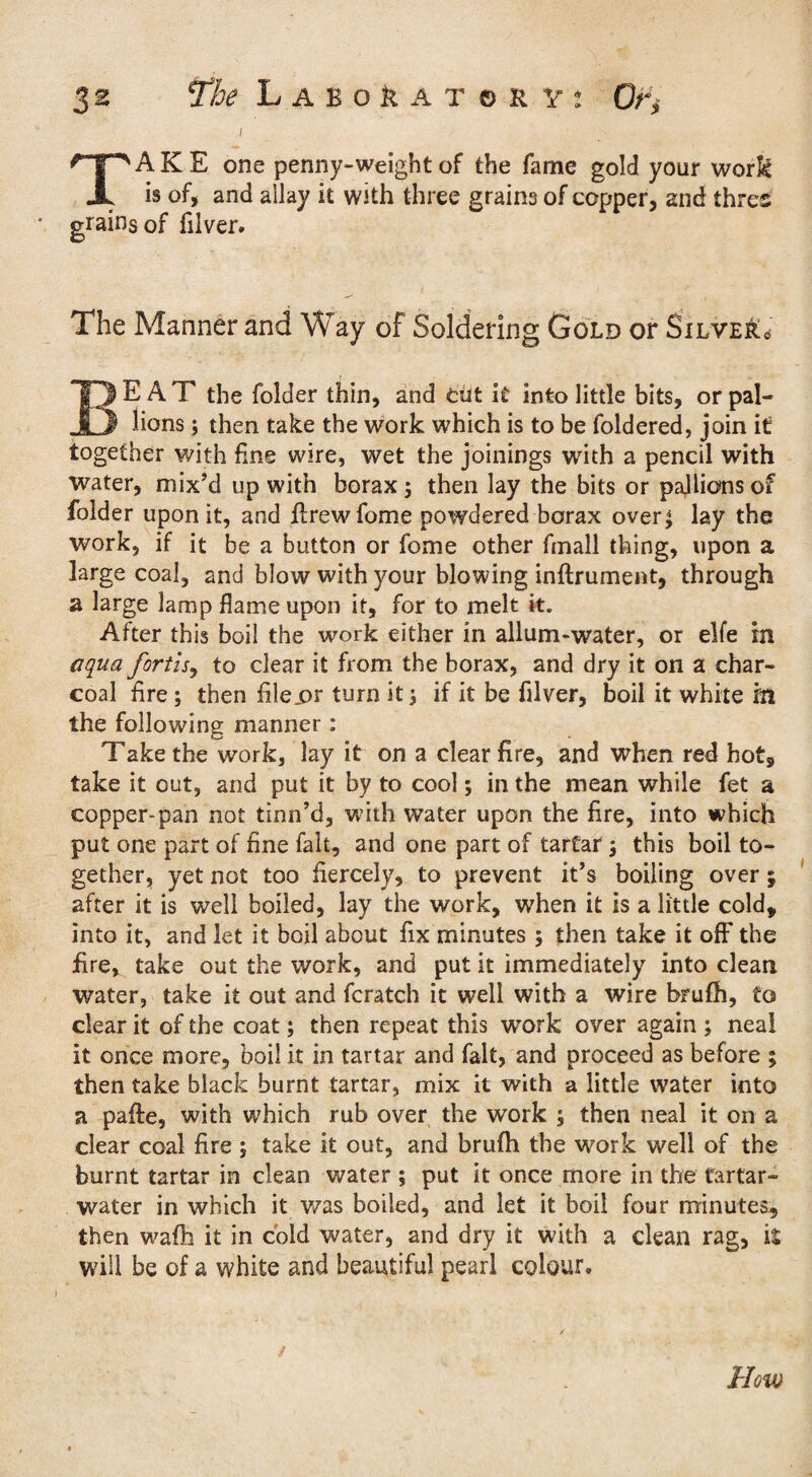 i TAKE one penny-weight of the fame gold your work is of, and aliay it with three grains of copper, and thres grains of filver. The Manner and Way of Soldering Gold or Silve&c BEAT the folder thin, and tut it into little bits, or pal- lions ; then take the work which is to be foldered, join it together with fine wire, wet the joinings with a pencil with water, mix'd up with borax; then lay the bits or pajlions of folder upon it, and flrewfome powdered borax over; lay the work, if it be a button or fome other fmall thing, upon a large coal, and blow with your blowing inftrument, through a large lamp flame upon it, for to melt it. After this boil the work either in allum-water, or elfe in aqua fortisy to clear it from the borax, and dry it on a char¬ coal fire; then filejor turn it; if it be filver, boil it white lit the following manner: Take the work, lay it on a clear fire, and when red hot, take it out, and put it by to cool; in the mean while fet a copper-pan not tinn’d, with water upon the fire, into which put one part of fine fait, and one part of tartar; this boil to¬ gether, yet not too fiercely, to prevent it's boiling over; after it is well boiled, lay the work, when it is a little cold, into it, and let it boil about fix minutes ; then take it off the fire, take out the work, and put it immediately into clean water, take it out and fcratch it well with a wire bru(h, to clear it of the coat; then repeat this work over again ; neal it once more, boil it in tartar and fait, and proceed as before ; then take black burnt tartar, mix it with a little water into a pafte, with which rub over the work ; then neal it on a clear coal fire ; take it out, and brufh the work well of the burnt tartar in clean water ; put it once more in the tartar- water in which it was boiled, and let it boil four minutes, then wafh it in cold water, and dry it with a clean rag, it will be of a white and beautiful pearl colour.