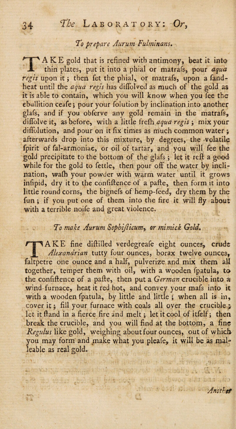 To prepare Aurum Fulminam. TAKE gold that is refined with antimony, beat it into thin plates, put it into a phial or matrafs, pour aqua regis upon it; then fet the phial* or matrafs, upon a fand- heat until the aqua regis has diffolved as much of the gold as it is able to contain, which you will know when you fee the ebullition ceafe; pour your folution by inclination into another glafs, and if you obferve any gold remain in the matrafs, aiffolve it, as before, with a little frefh aqua regis ; mix your diflblution, and pour on it fix times as much common water \ afterwards drop into this mixture, by degrees, the volatile fpirit of fal-armoniac, or oil of tartar, and you will fee the gold precipitate to the bottom of the glafs ; let it reft a good while for the gold to fettle, then pour off the water by incli¬ nation, wafh your powder with warm water until it grows infipid, dry it to the confiftence of a pafte, then form it into little round corns, the bignefs of hemp-feed, dry them by the fun ; if you put one of them into the fire it will fly about with a terrible noife and great violence. To make Aurum SopkiJUcum, or mi mi ck Gold. TAKE fine diftilled verdegreafe eight ounces, crude Alexandrian tutty four ounces, borax twelve ounces, faltpetre one ounce and a half, pulverize and mix them all together, temper them with oil, with a wooden fpatula, to the confiftence of a pafte, then put a German crucible into a wind-furnace, heat it red hot, and convey your mafs into it with a wooden fpatula, by little and little ; when all is in, cover it $ fill your furnace with coals all over the crucible ; . let it ftand in a fierce fire and melt; let it cool of itfelf; then break the crucible, and you will find at the bottom, a fine Regulus like gold, weighing about four ounces, out of which- you may form and make what you pleafe, it will be as mal¬ leable as real gold* Ancthef