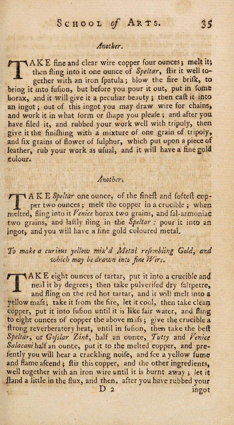Another. TAKE fine and clear wire copper four ounces 5 melt itj then fling into it one ounce of Speltar, ftir it well to¬ gether with an iron fpatula; blow the fire brifk, to bring it into fufion, but before you pour it out, put in feme borax, and it will give it a peculiar beauty ; then caft it into an ingot; out of this ingot you may draw wire for chains, and work it in what form or fhape you pleafe ; and after you. have filed it, and rubbed your work well with tripoly, then give it the finifhing with a mixture of one grain of tripoiy, and fix grains of flower of fuiphur, which put upon a piece of leather, rub your work as ufual, and it will have a fine gold Colour. Another« /“TT1 A K E Spelter one ounce, of the finefi: and foftefl cop- I per two ounces ; melt the copper in a crucible ; when melted, fling into it Venice borax two grains, and fal-armoniaG two grains, and laftly fling in the Speltar : pour it into an ingot* and you will have a fine gold coloured metal. * T'O make a curious yellow mi Ad Metal refemhling Gold, and which may be drawn into fine Wire, rf ^AKE eight ounces of tartar, put it into a crucible and neal it by degrees 5 then take pulverifed dry faltpetre, and fling on the red hot tartar, and it will melt into a yellow mafs; take it from the fire, let it cool, then take clear* copper, put it into fufion until it is like fair water, and fling to eight ounces of copper the above mafs; give the crucible a ftrong reverberatory heat, until in fufion, then take the beft Speltar, or Gofslar Zink, half an ounce, Tutty and Venice Salacani half an ounce, put it to the melted copper, and pre- fently you will hear a crackling noife, and fee a yellow fume and flame afcend ; ftir this copper, and the other ingredients, well together with an iron wire until it is burnt away ; Jet it Hand a little in the flux, and then, after you have rubbed your D 2 Ingot