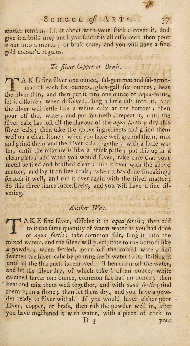 . ; r W ' School / Auts, 37 matter remain, ftir it about with your flick ; cover It, dnd give it a brilk fire, until you find it is all diflblved : then pour it out into a mortar, or brafs cone, and you will have a fine gold colour’d regal us. To filver Copper or Brafs. rp A K E fine filver one ounce, fal-gemmse and fal-armo- niac of each fix ounces, glafs-gall fix ounces ; beat the filver thin, and then put it into one ounce of aqua-fortis, let it diftblve ; when diflolved, fling a little fait into it, and the filver will fettle like a white calx at the bottom ; then pour off that water, and put on frefh ; repeat it, until the filver calx has loft all the flavour of the aqua fortls ; dry this filver calx; then take the above ingredients and grind them well on a clean ftone ; when you have well ground them, mix and grind them and the filver calx together, with a little wa¬ ter, until the mixture is like a thick pafte ; put this up in a clean glafs; and when you would filver, take care that your metal be filed and brufhed clean ; rub it over with the above matter, and lay it on live coals; when it has done fmoaking, fcratch it well, and rub it over again with the filver matter; do this three times fucceffively, and you will have a fine fil- vering. Another JVay. TAKE fine filver, difiolve it in aqua fortis ; then add to it the fame quantity of warm water as you had done of aqua fortis ; take common fait, fling it into the mixed waters, and the filver will precipitate to the bottom like a powder; when fettled, pour off the mixed water, and fweeten the filver calx by pouring frefti water to it, fluffing it until all the fharpnefs is removed. Then drain off the water, and let the filver dry, of which take J of an ounce, white calcined tartar one ounce, common fait half an ounce ; then beat and mix them well together, and with aqua fortis grind them upon a ftone ; then let them dry, and you have a pow¬ der ready to filver withal. If you would filver either poor filver, copper, or brafs, then rub the powder well in, after you have moiftened it with water, with a piece of cork to D 3 your