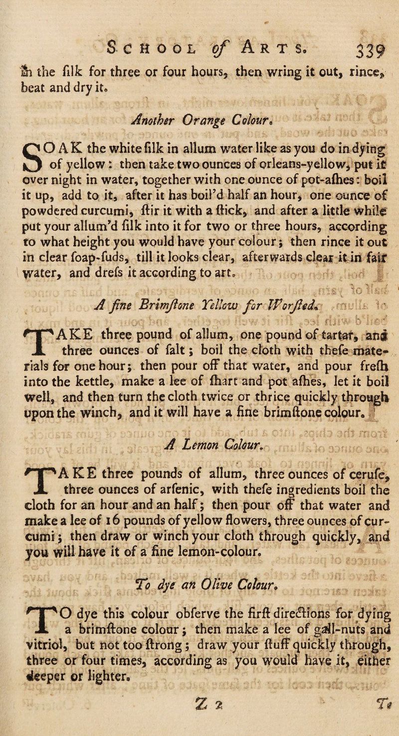 & the (ilk for three or four hours, then wring it out, rince, beat and dry it* Another Orange Colour• SOAK the white filk in allum water like as you do in dying of yellow: then take two ounces of orleans-yellow, put it over night in water, together with one ounce of pot-afhes: boil it up, add to it, after it has boil’d half an hour* one ounce of powdered curcumi, ftir it with a flick, and after a little while put your allum’d filk into it for two or three hours, according to what height you would have your colour; then rince it out in clear foap-fuds, till it looks clear, afterwards clear it in fair water, and drefs it according to art, A fine Brlmfione Yellow for Worfted* TAKE three pound of allum, one pound of tartar, ani three ounces of fait; boil the cloth with thefe mate¬ rials for one hour; then pour off that water, and pour frefh into the kettle, make a lee of fhart and pot afhes. Jet it boil Well, and then turn the cloth twice or thrice quickly through upon the winch, and it will have a fine brim ft one colour. A Lemon Colour. TAKE three pounds of allum, three ounces of cerufe, three ounces of arfenic, with thefe ingredients boil the cloth for an hour and an half; then pour off that water and make a lee of 16 pounds of yellow flowers, three ounces of cur¬ cumi ; then draw or winch your cloth through quickly, and you will have it of a fine lemon-colour. To dye an Olive Colour, TO dye this colour obferve the firft directions for dying a brimftone colour; then make a lee of gall-nuts and vitriol, but not too ftrong; draw your fluff quickly through, three or four times, according as you would have it, either deeper or lighter.