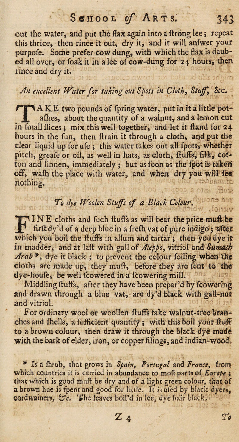 out the water, and put the flax again into a ftrong lee; repeat this thrice, then rince it out, dry it, and it will anfwer your purpofe. Some prefer cow dung, with which the flax is daub¬ ed all over, or foakit in alee of coW-dung for 24. hours, then rince and dry it. An excellent Water for taking out Spots in Cloth) Stuff, See. TAKE two pounds of fpring water, put in it a little pot- afhes, about the quantity of a walnut, and a lernon cut in fmallflices; mix this well together, and let it (land for 24- hours in the fun, then ftrain it through a cloth, and put the clear liquid up for ufe ; this water takes out all fpots, whether pitch, greafe or oil, as well in hats, as cloth, fluffs, filk, cot* ton and linnen, immediately ; but as foon as the fpot is taker! off, wafh the place with water, and when dry you will fee nothing. To dye Woolen Stuffs of a Black Colour. FINE cloths and fuch fluffs as will bear the price muff be firftdy’d of a deep blue in a frefli vat of pure indigo; after which you boil the fluffs in allum and tartar; then you dye it in madder, and at lafl: with gall of Aleppo, vitriol and SumeHh Arab*, dye it black ; to prevent the colour foiling wheii the cloths are made up, they muft, before they are fent to the dy e-houfe, be well fcowered in a fcoweringmill. Middling fluffs, after they have been prepar’d by fcowering and drawn through a blue vat, are dy’d black with gall-nut and vitriol. For ordinary wool or woollen fluffs take walnut-tree bran¬ ches and {hells, a fufficient quantity; with this boil your fluff to a brown colour, then draw it through the black dye made with the bark of elder, iron, or Copper filings, and indian-wd6d0 * Is a fhrub, that grows in Spain, Portugal and France, from which countries it is carried in abundance to moft parts of Europe ; that which is good muft be dry and of a light green colour, that of a brown hue is fpent and good for little. It is uied by black dyers, CQrdwainers, &c. 'Ehe leaves boil’d in lee, dye hair black.