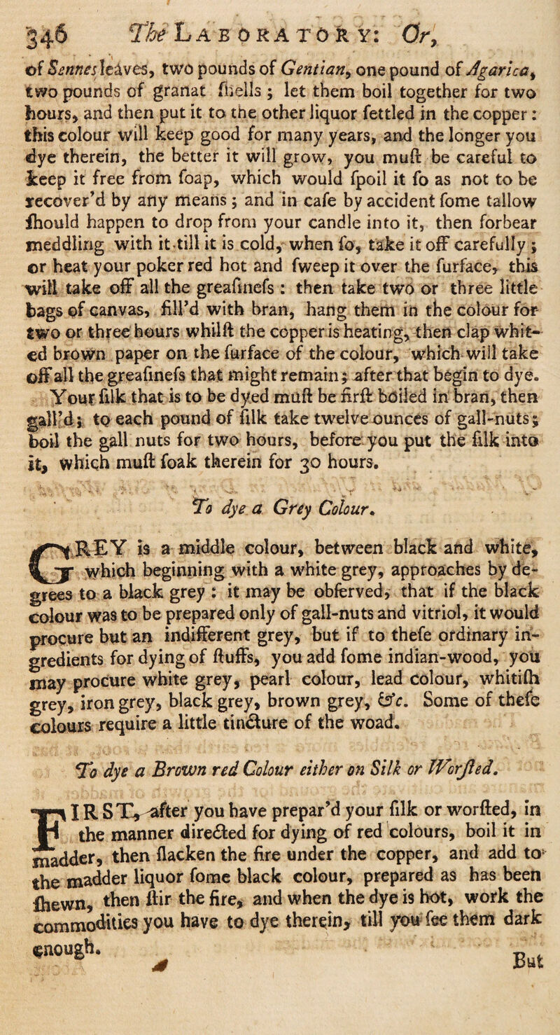 of Sennes leaves, two pounds of Gentian, one pound of Agarlca, two pounds of granat (hells ; let them boil together for two hours, and then put it to the other liquor fettled in the copper: this colour will keep good for many years, and the longer you dye therein, the better it will grow, you muft be careful to keep it free from foap, which would fpoil it fo as not to be recover’d by any means; and in cafe by accident fome tallow fhould happen to drop from your candle into it, then forbear meddling with it-till it is cold, when lb, take it off carefully ; or heat your poker red hot and fweep it over the furface, this wilt take off all the greafmefs : then take two or three little bags of canvas, fill’d with bran, hang them in the colour for- two or three hours whilft the copper is heating, then clap whit¬ ed brown paper on the furface of the colour, which will take off all the greafmefs that might remain; after that begin to dye. Your filk that is to be dyed mufi be firfi boiled in bran, then gall’d j to each pound of filk take twelve ounces of gall-nuts ; boil the gall nuts for two hours, before you put the filk into it, which mufi foak therein for 30 hours. ' :l *• '* A V '■J*. * > Y ** * ' * V*” To dye a Grey Colour. GREY is a middle colour, between black and white, which beginning with a white grey, approaches by de¬ grees to a black grey : it may be obferved, that if the black colour was to be prepared only of gall-nuts and vitriol, it would procure but an indifferent grey, but if to thefe ordinary in¬ gredients for dying of fluffs, you add fome indian-wood, you may procure white grey, pearl colour, lead colour, whitifh grey, iron grey, black grey, brown grey, tsV. Some of thefe colours require a little tin&ure of the woad. To dye a Brown red Colour either on Silk or Worjled. FIR ST, -after you have prepar’d your filk or worfted, in the manner directed for dying of red colours, boil it in madder, then flacken the fire under the copper, and add to* the madder liquor fome black colour, prepared as has been fhewn, then flir the fire, and when the dye is hot, work the commodities you have to dye therein, till you fee them dark «noush* * But