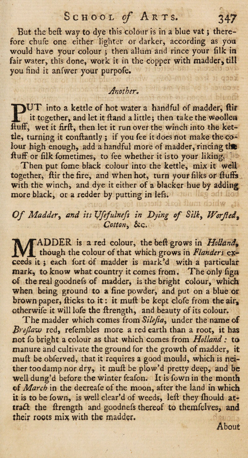 Blit the beft way to dye this colour is in a blue vat; there¬ fore chufe one either lighter or darker, according as you would have your colour ; then alltim and rince your filk in fair water, this done, work it in the copper with madder, till you find it anfwer your purpofe. Another• PUT into a kettle of hot water a handful of madder, ftlf it together, and let it ftand a little; then take the woollen fluff, wet it firft, then let it run over the winch into the ket¬ tle, turning it conftantly ; if you fee it does not make the co¬ lour high enough, add a handful more of madder, rincing tfcfc fluff or filk fometimes, to fee whether it is to your liking. Then put fome black colour into the kettle, mix it well together, flir the fire, and when hot, turn your filks or fluffs with the winch, and dye it either of a blacker hue by adding more black, or a redder by putting in iefs. Of Madder, and its TJfefulnefs in Dying of Silky Worfedt Cottony Sic. MADDER is a red colour, the beft grows in Holland9 though the colour of that which grows in Flanders ex¬ ceeds it ; each fort of madder is mark'd with a particular mark, to know what country it comes from. The only fign of the real goodnefs of madder, is the bright colour, which when being ground to a fine powder, and put on a blue or brown paper, flicks to it: it muff be kept clofe from the airt otherwife it will lofe the flrength, and beauty of its colour. The madder which comes from Sileftay under the name of Jtrejlaw red, refembles more a red earth than a root, it has not fo bright a colour as that which comes from Holland: to manure and cultivate the ground for the growth of madder, it muff: be obferved, that it requires a good mould, which is nei¬ ther too damp nor dry, it muff: be plow’d pretty deep, and be well dung’d before the winter feafon. It is fown in the month of March in the decreafe of the moon, after the land in which it is to be fown, is well clear’d of weeds, left they fhould at- tra£l the flrength and goodnefs thereof to themfelves, and their roots mix with the madder. About