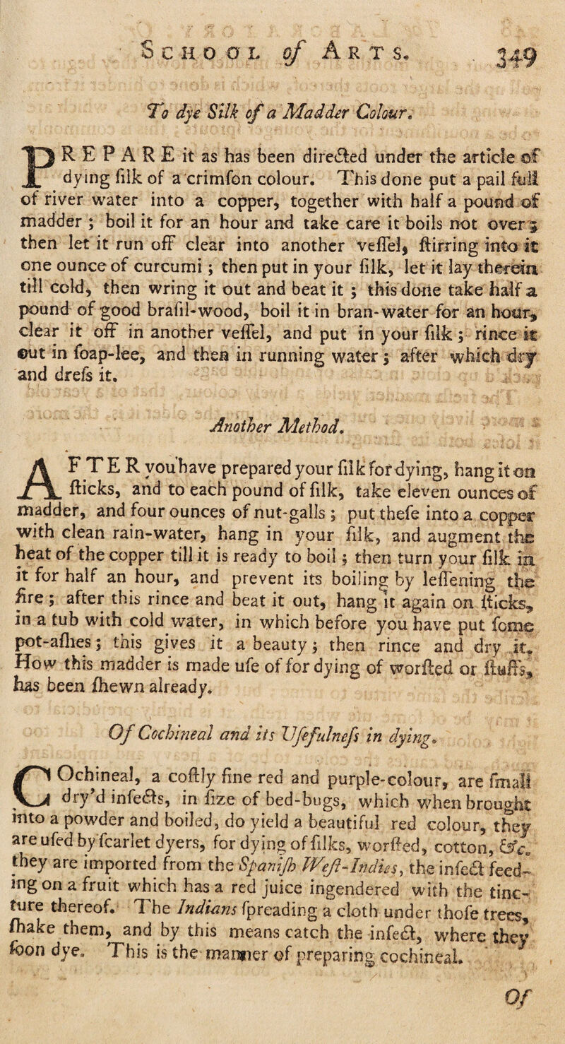 S c H O 0 L Arts, To dye Silk of a Madder Colour . PR E P A R E it as has been di reeled under the article of dying filk of a crimfon colour. This done put a pail full ot river water into a copper, together with half a pound of madder ; boil it for an hour and take care it boils not over 5 then let it run off clear into another veffel* ftirring into it one ounce of curcumi; then put in your filk, let it lay therein till cold, then wring it out and beat it ; this done take half a pound of good brafil-wood, boil it in bran-water for an hour* clear it off in another veffel, and put in your filk; rince it ©ut in foap-lee, and then in running water > after which dry and drefs it. Another Method. AFTER vou’bave prepared your filk for dying, hang it on fticks, and to each pound of filk, take eleven ounces of madder, and four ounces of nut-galls ; put thefe into a copper with clean rain-water, hang in your filk, and augment the heat of the copper till it is ready to boil $ then turn your filk in it for half an hour, and prevent its boiling by leflening the fire ; after this rince and beat it out, hang It again on flicks* in a tub with cold water, in which before you have put feme pot-aflies; this gives it a beauty \ then rince and dry it. How this madder is made ufe of for dying of worffed or has been fhewn already. Of Cochineal and its Ufefulnefs in dying. COchineal, a coftly fine red and purple-colour, are fmali dry d infefls, in fize of bed-bugs, which when brought into a powder and boiled, do yield a beautiful red colour, they are ufed by fcarlet dyers, for dying of filks, worffed, cotton, they are imported from the Spamjh Weft-Indies, theinfed feed¬ ing on a fruit which has a red juice ingendered with the tinc¬ ture thereof. The Indians fpreading a cloth under thofe trees, fiiake them, and by this means catch the infedi, where they loon dye. This is the manner of preparing cochintal* Of Jr