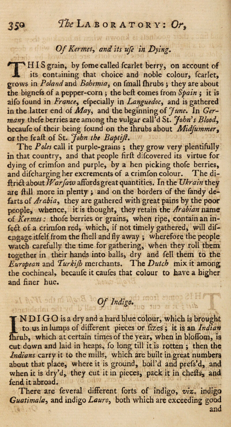 359 ^he La b or at or y: Or, Of Kermes, and its ufe in Dying. THIS grain, by fome called fcarlet berry, on account of its containing that choice and noble colour, fcarlet, grows in Poland and Bohemia, on fmall Ihrubs ; they are about the bignefs of a pepper-corn ; the beft comes from Spain j it is aifo found in France, efpecially in Languedoc, and is gathered in the latter end of May, and the beginning of June. In Ger¬ many thefe berries are among the vulgar call’d St. John's Bloody becaufe of their being found on the ihrubs about Midfummer9 or the feaft of St. John the Baptijl. The Poles call it purple-grains; they grow very plentifully in that country, and that people firft difcovered its virtue for dying of crimfon and purple, by a hen picking thofe berries, and difcharging her excrements of a crimfon colour. The di- ftri£t about Warfaw affords great quantities. In the JJhrain they are ftill more in plenty ; and on the borders of the fandy de- farts of Arabia, they are gathered with great pains by the poor people, whence, it is thought, they retain the Arabian name of Kermes: thofe berries or grains, when ripe, contain an in¬ fect of a crimfon red, which, if not timely gathered, will dif- engage itfelf from the fhell and fly away ; wherefore the people watch carefully the time for gathering, when they roll them together in their hands into balls, dry and fell them to the European and Turkijh merchants. The Dutch mix it among the cochineal, becaufe it caufes that colour to have a higher and finer hue. Of indigo. | TNDIGOisa dry and a hard blue colour, which is brought I to us in lumps of different pieces or fizes ; it is an Indian Ihrub, which at certain times of the year, when in blofiom, is cut down and laid in heaps, fo long till it is rotten ; then the Indians carry it to the mills, which are built in great numbers about that place, where it is ground, boil’d and prefs’d, and when it is dry’d, they cut it in pieces, pack it in cheffs, and fend it abroad. There are feveral different forts of indigo, viz. indigo Guatimalay and indigo Lauro9 both which are exceeding good and