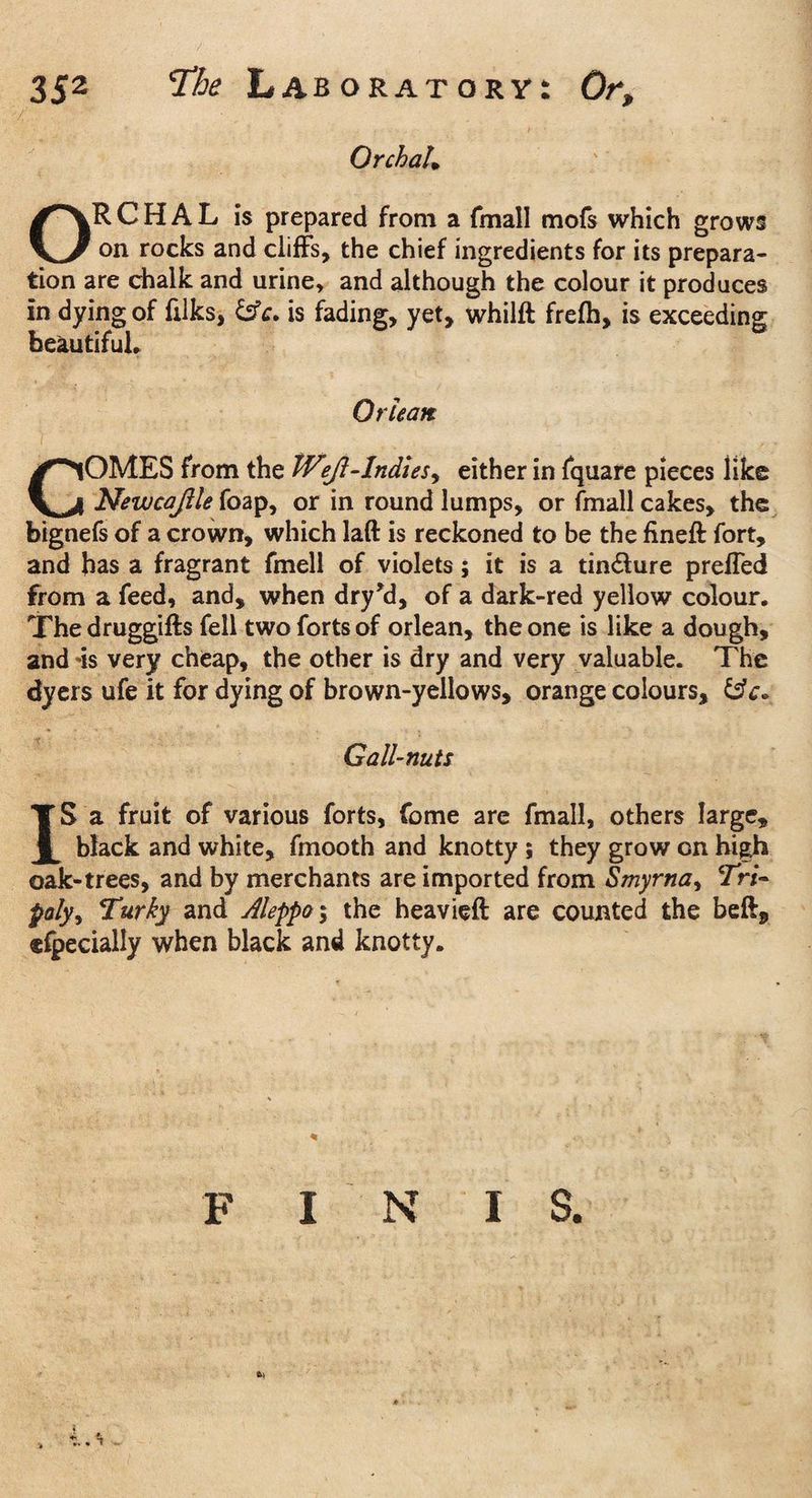 Orchal. ORCHAL is prepared from a fmall mofs which grows on rocks and cliffs, the chief ingredients for its prepara¬ tion are chalk and urine, and although the colour it produces in dying of filks, &c. is fading, yet, whilft frelh, is exceeding beautiful. Or lean COMES from the Wejl-Indies, either in fquare pieces like Newcajile foap, or in round lumps, or fmall cakes, the bignefs of a crown, which laft is reckoned to be the fineft fort, and has a fragrant fmell of violets; it is a tin&ure preffed from a feed, and, when dry'd, of a dark-red yellow colour. The druggifts fell two forts of orlean, the one is like a dough, and -is very cheap, the other is dry and very valuable. The dyers ufe it for dying of brown-yellows, orange colours, Gall-nuts IS a fruit of various forts, feme are fmall, others large, black and white, fmooth and knotty ; they grow on high oak-trees, and by merchants are imported from Smyrna, 7W- poly, Turky and Aleppo; the heavieft are counted the beft* cfpecially when black and knotty. FINIS.