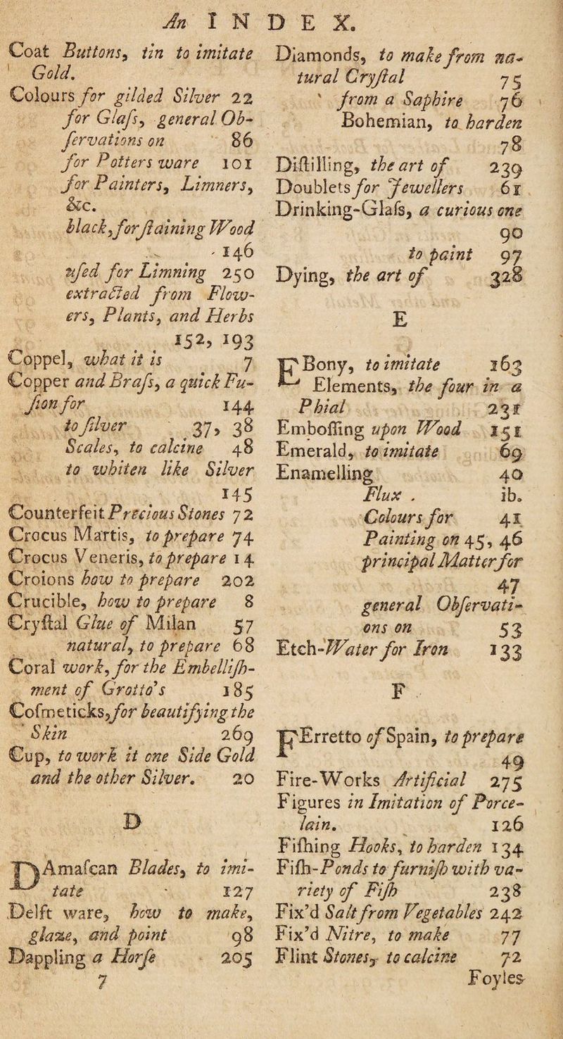 An INDEX. Coat Buttons, tin to imitate 1 Gold. Colours for gilded Silver 22 for Glafs, general Ob- fer vat ions on 86 for Potters ware l o I for Painters, Limners, &c. black,forflaining Wood - 146 for Limning 250 extracted from Flow¬ ers, Plants} and Flerbs *93 I'oppel, what it is 7 Copper andBrafs, a quick Fu¬ ji onfor 144 to fiver 37, 38 Scales, ft? calcine 48 /a ivhiten like Silver 145 Counterfeit Precious Stones 72 Crocus Martis, to prepare 74 Crocus Veneris, to prepare 14 Croions how to prepare 202 Crucible, how to prepare 8 Cryflal Glue of Milan 57 natural, to prepare 68 Coral work, for the Embellijh- ment of Grotto's 185 Cofme ticks,jftr beautifying the Skin 269 Cup, ft? it one Side Gold and the other Silver. 20 X> F\Amafcan Blades, ft? zW- taft? • 127 Delft ware, hozu to make, glaze, and point 98 Dappling <3 Horfe 205 7 Diamonds, to make from na¬ tural Cryftal 75 ' from a Saphire 76 Bohemian, to harden 78 Diililling, the art of 239 Doublets for Jewellers 61 Drinking-Glafs, # curious one 90 97 Dying, the art of 328 E J^Bony, to imitate 163 ^ Elements, the four in a Phial 231 Embofling upon Wood 151 Emerald, to imitate 69 Enamelling 40 Flux . ib» Colours for 41 Painting on 45, 46 principal Matter for 47 general Obfervati- oftr 0# 53 Etch Water for Iron 133 pErretto 0/Spain, to prepare . t . 49 Fire-Works Artificial 275 Figures in Imitation of Porce¬ lain. 126 Fifhing Hooks, to harden 134 Fifh-P(?»^/x furnijh with va¬ riety of Fijfh 238 Fix’d Salt from Vegetables 242 Fix’d Nitre, to make 77 Flint Stones7 to calcine 72 Foyie^