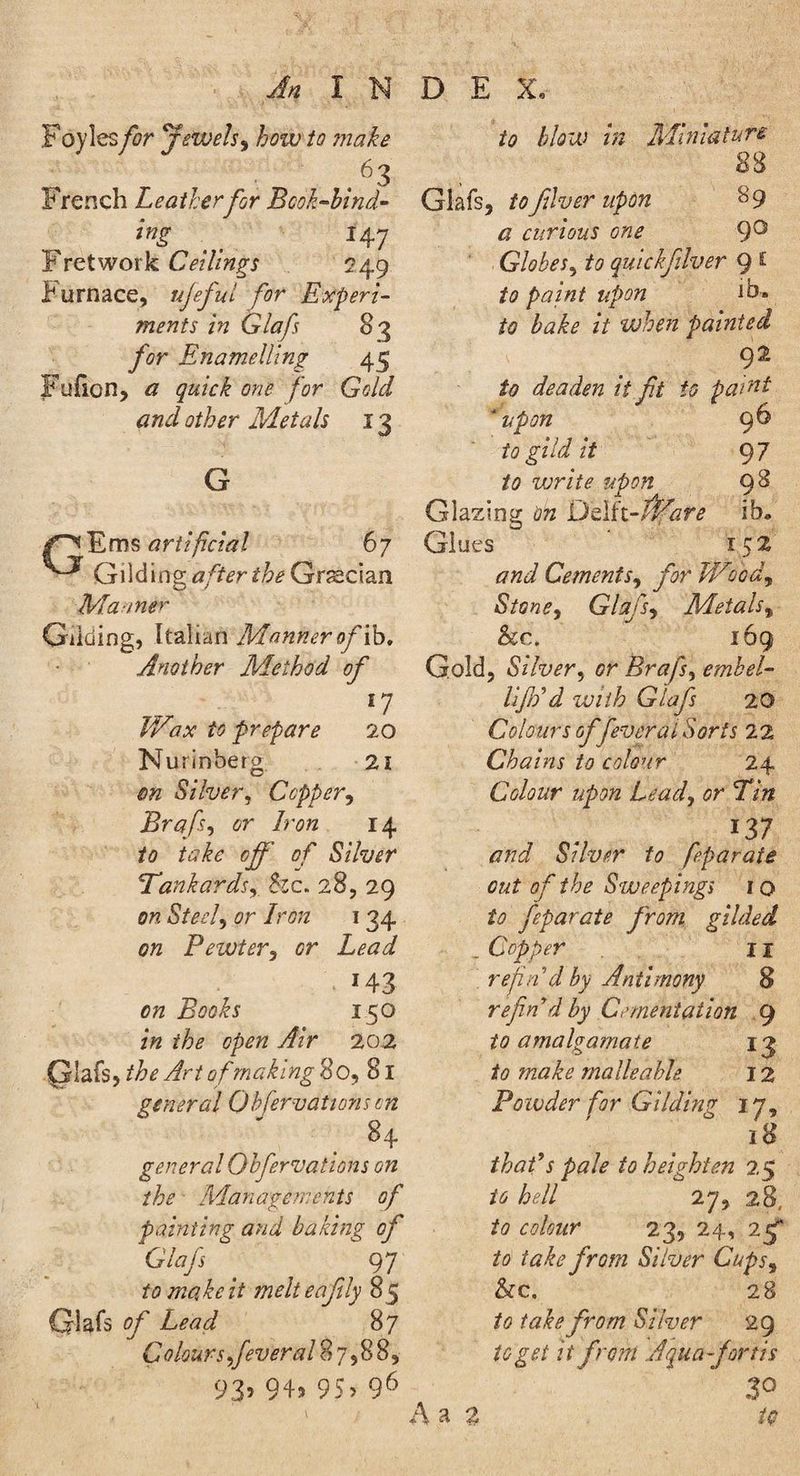 Foyles for Jewels, how to make . 63 F rench Leatherfor Bcok-bind- % .. *47 Fretwork Ceilings 249 Furnace, ujeful for Experi¬ ments in Glafs 83 Enamelling 45 Fufion, quick one for Gold and other Metals 13 G /^Ems artificial 67 Gilding after the Grecian Manner Gilding, Italian Manner of ib. Another Method of *7 IVax to prepare 20 Nurinberg 21 0# Silver, Copper, Brafs, tfr 7r<?« 14 /<? ft?/£c off 0/* Silver Tankards, &c. 28, 29 orc <Sta7, 7r<?^ 134 0>z Pewter, <?r Z<?£?<7 . *43 7?0<?£r 150 the open Air 202 QIafs, the Art of making 80, 81 general Qbfervations on 84 general Qbfervations on the Managements of painting and baking of Glafs 97 to make it melteafily 85 Glafs 0F 87 Colours fever al%~ ,88, 93> 9+> 95> 96 jto blow in Miniature 88 Glafs, to fiver upon 8 9 ^ curious one 9° Globes, /<? quickflver 9 £ to paint upon ]b« ft? it when painted 92 ft? deaden it ft to paint ‘upon 9^ to gild it 97 /<? vorite upon 9^ Glazing Delft-/fef£ ib* Glues 152 Cements, y9r Wood, Stone, Glafs, Metals, &c. 169 Gold, Silver, <?r Brafs, embel- UJh’d with Glafs 20 Colours offever at Sorts 22 Chains to colour 24 Colour upon Lead, or Tin *37 /7;7<7 Silver to feparate out of the Sweepings 10 ft? feparate from gilded _ Copper 11 ref n d by Antimony 8 re find by Cementation 9 to amalgamate 13 to make malleable 12 Powder for Gilding ly, 18 that’s pale to heighten 25 to hell 27, 28, ft? ii/iar 23, 24, 25“ take from Silver Cups, &c. 28 to take from Silver 29 to get it from Aqua-fonts 3° A a 2 #