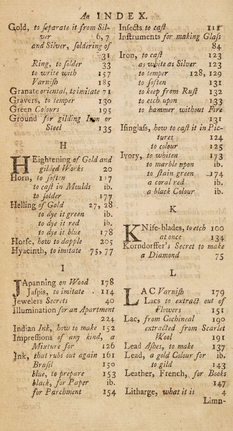 Qold, to feparate it from Sil- ver 6> 7 and Silver, foldering of 31 Ring, to folder 33 to write with 1 57 Varnijh 185 Granait oriental, tpimitate 71 G.ravers, to temper 130 Green Colours 195 Ground for gilding Inon or Steel *35 H Eight ening of Gold and gilded Works 20 Horn, to foften I 1 y ■ to cajl in Moulds ib. to folder i 7 7 Helling of Gold 27,28 to dye it green ib. to dye it red ib. to dye it blue 178 Horfe, how to dapple 205 Hyacinth, to imitate 7 5,77 Infers to cajl 11 f Inflruments for making Glafs 84- Iron, to cajl 123 as white as Silver 123 to temper 128, 129 to foften 131 to keep from Rufl 132 to etch upon 133 to hammer without Fire I3I Ifinglafs, how to cajl it in Pic¬ tures 124 to colour i 25 lyory, to whiten 173 to marble upon ib. to Jl a in green J 7 4 a coral red ib. a black Colour ib. K KN ife- blades, to etch 100 at once 134 Korndorffer’j Secret to make a Diamond 75 1 J A panning on Wood 178 Jafpis, to imitate . 114 Jewelers Secrets 40 IiiuminatjonyV an Apartment 224 Indian Ink, howto make 152 Jmpreffions of any kind, a Mixture for 126 Ink, that rubs out again 161 Brafil 150 blue, to prepare 153 Hack, for Paper ib. for Parchment 154 L LAC Varnijh 179 Lacs to extradl cut of Flowers 151 Lac, from Cochineal 190 extracted from Scarlet Wool 19 r Lead Afnes, to make 137 Lead, a gold Colour for ib. to gild 143 Leather, French, for Books 147 Litharge, what it is 4 Limn-