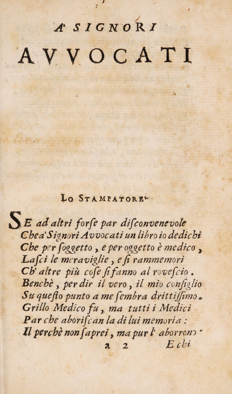 f A' SIGNORI AVVOCATI I Lo Stampatore** Se ad altri forfè par difconvenevole Che a'Signori Avvocati un libro io dedichi Che per [oggetto, e per oggetto è medico , Lafci le meraviglie y e fi rammemori Chy altre più cofe fi fanno al rovefcio . Benché, per dir il vero y il mìo configlio Su quefio punto a me fembra drittijfimo * Grillo Medico fu} ma tutti ì Medici Par che aborifcan la diluì memoria : il perchè nonfaprei, ma puri aborrono 9