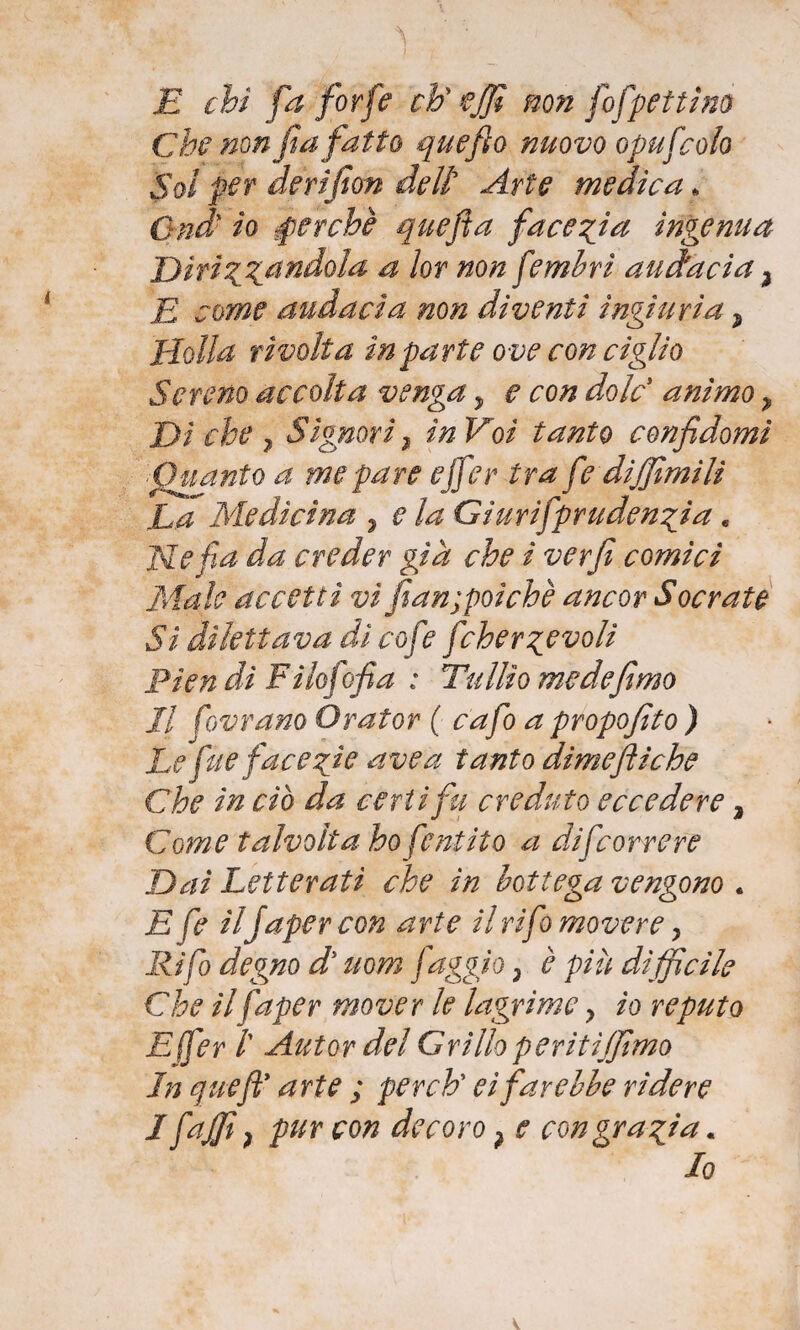 1 i E chi fa forfè eh’’ effi non fofpettino Che non fa fatto quefto nuovo opufcoio Sol per derifion deli Arte medica * Q-nd* io perchè quefla facezia ingenua Dirizzand°la a I°r non fembrì audacia} E come audacia non diventi ingiuria ? 'Holla rivolta in parte ove con ciglio Sereno accolta venga, e con do le animo > Di che 7 Signori 2 in Voi tanto confi domi .Quanto a me pare effer tra fe diffamili La Medicina 7 e la Giurifpr udenti a. Ne fa da creder già che i verfi comici Male accetti vi fian;poìchè ancor Socrate Sì dilettava dì cofe fcherzevoli Prendi Fi lofofia : Tullio me de fimo Il [ornano Orator ( cafo a propofito ) Le fue facezie ave a tanto dimefliche Che in ciò da certi fu creduto eccedere 2 Come talvolta ho fintilo a difeorrere Dai Letterati che in bottega vengono . E fi ilJapercon arte il rifa movere, Ri fio degno d uom faggio 3 è più difficile Che ilfaper mover le lagrime ? io reputo E(fer /’ Autor del Grillo peritijjimo In quefty arte ; perch’ ei farebbe rìdere I faJf ì pur con decoro ? e con grazia.