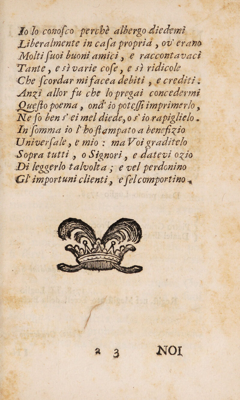 jfoìo conofco -perchè albergo die demi Liberalmente in cafa propria , ov erano Molti'puoi buoni amici, e raccontavacì Tante y e sì varie cofe} e sì ridicole Che [cordar mi face a debiti ? e crediti * A.ngi allor fu che lo pregai concedermi .Quefto poema f ondi io potejfi imprimerlo ? Ne fo ben sy ei mel diede} o s io rapiglielo .. Infomma io /’ ho ftampato a beneficio Uni ver fa lee mio ; ma Voi graditelo ■Sopra tutti ,7 o Signori} e datevi ozio Di leggerlo talvolta ; e vel perdonino Cl importuni clienti ? e felcomportino a 3 KOI
